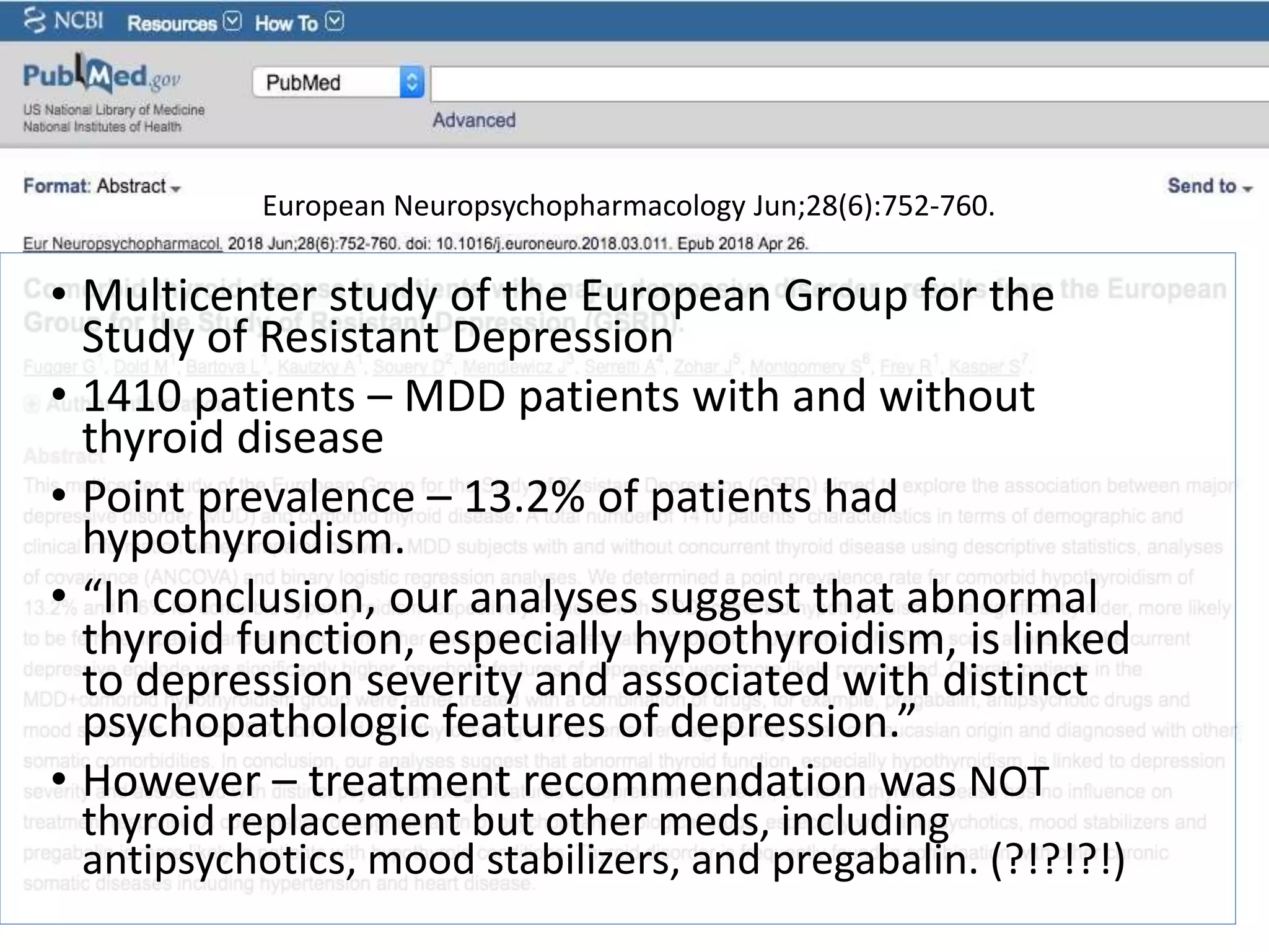 European Neuropsychopharmacology Jun;28(6):752-760.
• Multicenter study of the European Group for the
Study of Resistant Depression
• 1410 patients – MDD patients with and without
thyroid disease
• Point prevalence – 13.2% of patients had
hypothyroidism.
• “In conclusion, our analyses suggest that abnormal
thyroid function, especially hypothyroidism, is linked
to depression severity and associated with distinct
psychopathologic features of depression.”
• However – treatment recommendation was NOT
thyroid replacement but other meds, including
antipsychotics, mood stabilizers, and pregabalin. (?!?!?!)
 