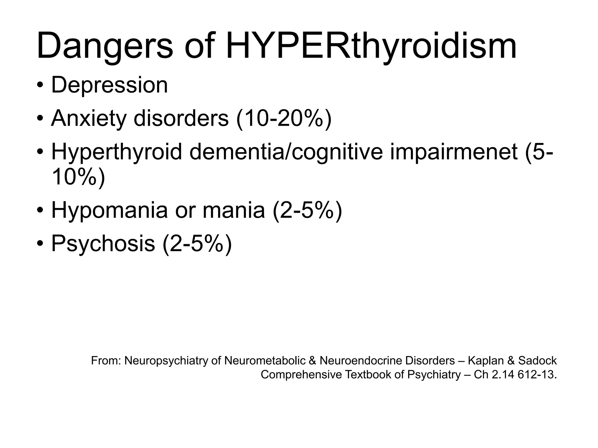 Dangers of HYPERthyroidism
• Depression
• Anxiety disorders (10-20%)
• Hyperthyroid dementia/cognitive impairmenet (5-
10%)
• Hypomania or mania (2-5%)
• Psychosis (2-5%)
From: Neuropsychiatry of Neurometabolic & Neuroendocrine Disorders – Kaplan & Sadock
Comprehensive Textbook of Psychiatry – Ch 2.14 612-13.
 