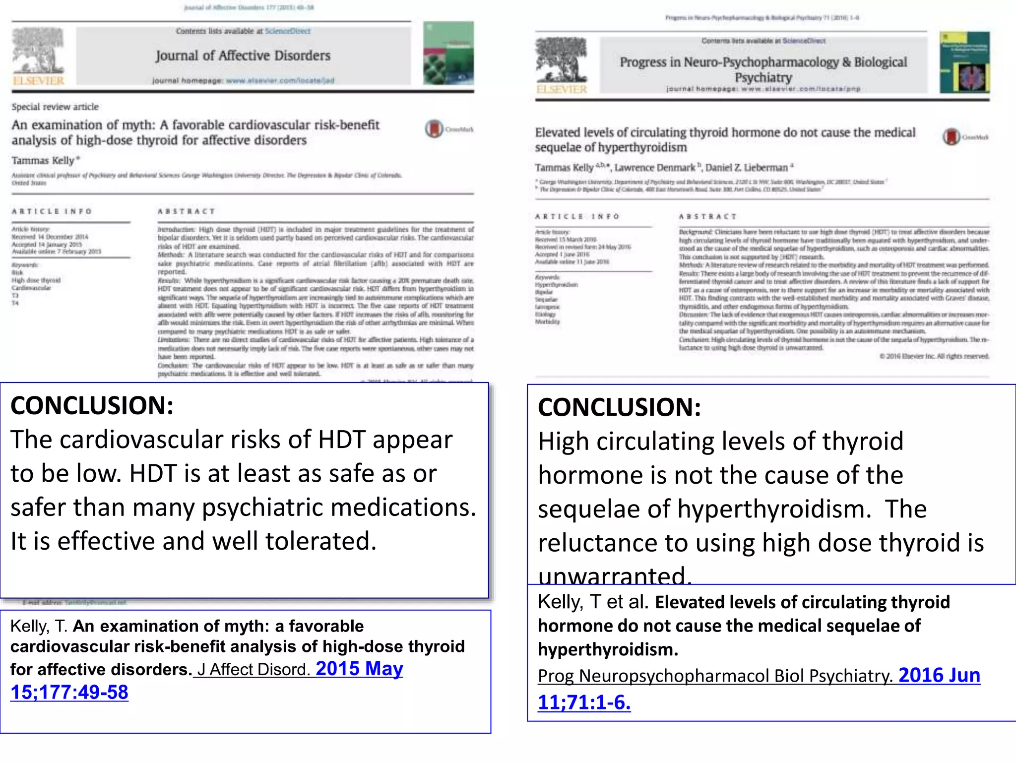 Kelly, T. An examination of myth: a favorable
cardiovascular risk-benefit analysis of high-dose thyroid
for affective disorders. J Affect Disord. 2015 May
15;177:49-58
CONCLUSION:
The cardiovascular risks of HDT appear
to be low. HDT is at least as safe as or
safer than many psychiatric medications.
It is effective and well tolerated.
CONCLUSION:
High circulating levels of thyroid
hormone is not the cause of the
sequelae of hyperthyroidism. The
reluctance to using high dose thyroid is
unwarranted.
Kelly, T et al. Elevated levels of circulating thyroid
hormone do not cause the medical sequelae of
hyperthyroidism.
Prog Neuropsychopharmacol Biol Psychiatry. 2016 Jun
11;71:1-6.
 