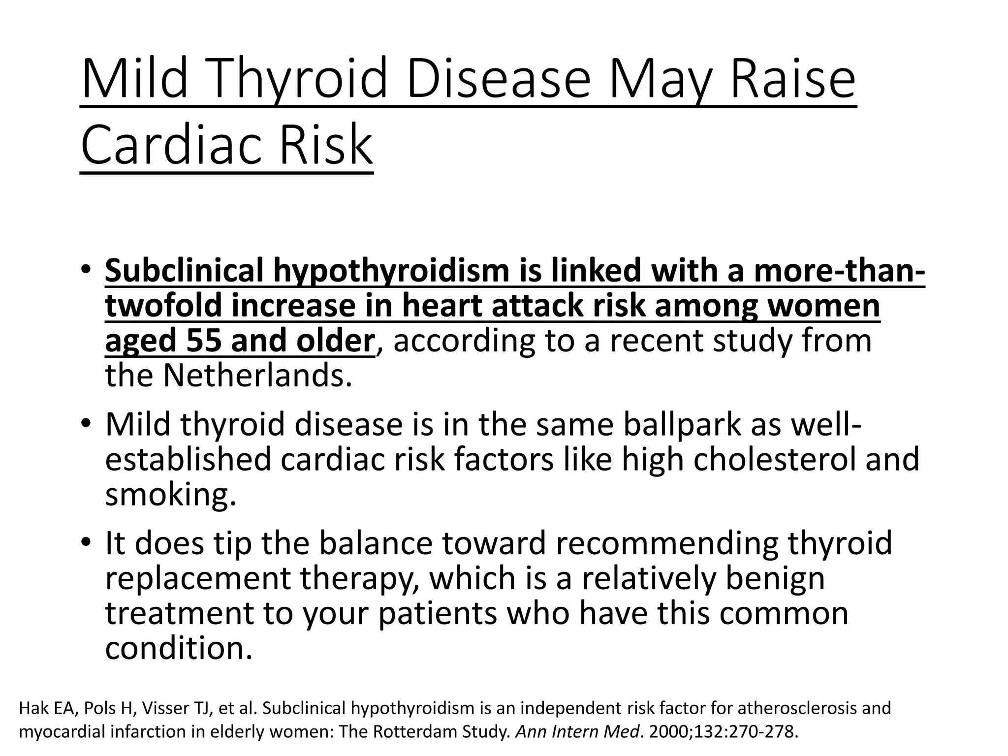 Mild Thyroid Disease May Raise
Cardiac Risk
• Subclinical hypothyroidism is linked with a more-than-
twofold increase in heart attack risk among women
aged 55 and older, according to a recent study from
the Netherlands.
• Mild thyroid disease is in the same ballpark as well-
established cardiac risk factors like high cholesterol and
smoking.
• It does tip the balance toward recommending thyroid
replacement therapy, which is a relatively benign
treatment to your patients who have this common
condition.
Hak EA, Pols H, Visser TJ, et al. Subclinical hypothyroidism is an independent risk factor for atherosclerosis and
myocardial infarction in elderly women: The Rotterdam Study. Ann Intern Med. 2000;132:270-278.
 