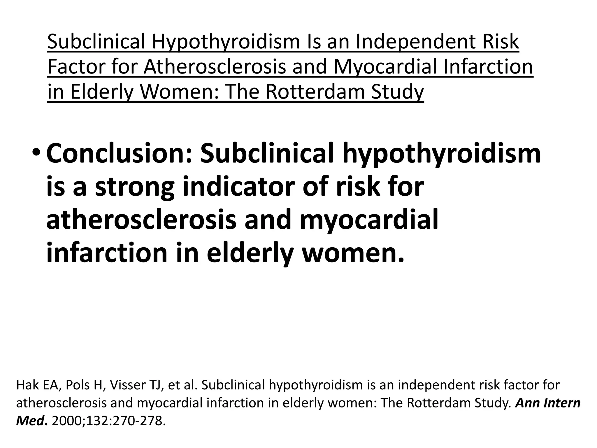 Subclinical Hypothyroidism Is an Independent Risk
Factor for Atherosclerosis and Myocardial Infarction
in Elderly Women: The Rotterdam Study
•Conclusion: Subclinical hypothyroidism
is a strong indicator of risk for
atherosclerosis and myocardial
infarction in elderly women.
Hak EA, Pols H, Visser TJ, et al. Subclinical hypothyroidism is an independent risk factor for
atherosclerosis and myocardial infarction in elderly women: The Rotterdam Study. Ann Intern
Med. 2000;132:270-278.
 