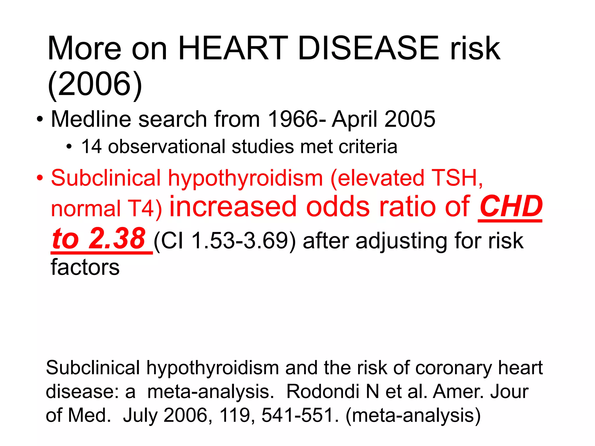 More on HEART DISEASE risk
(2006)
• Medline search from 1966- April 2005
• 14 observational studies met criteria
• Subclinical hypothyroidism (elevated TSH,
normal T4) increased odds ratio of CHD
to 2.38 (CI 1.53-3.69) after adjusting for risk
factors
Subclinical hypothyroidism and the risk of coronary heart
disease: a meta-analysis. Rodondi N et al. Amer. Jour
of Med. July 2006, 119, 541-551. (meta-analysis)
 
