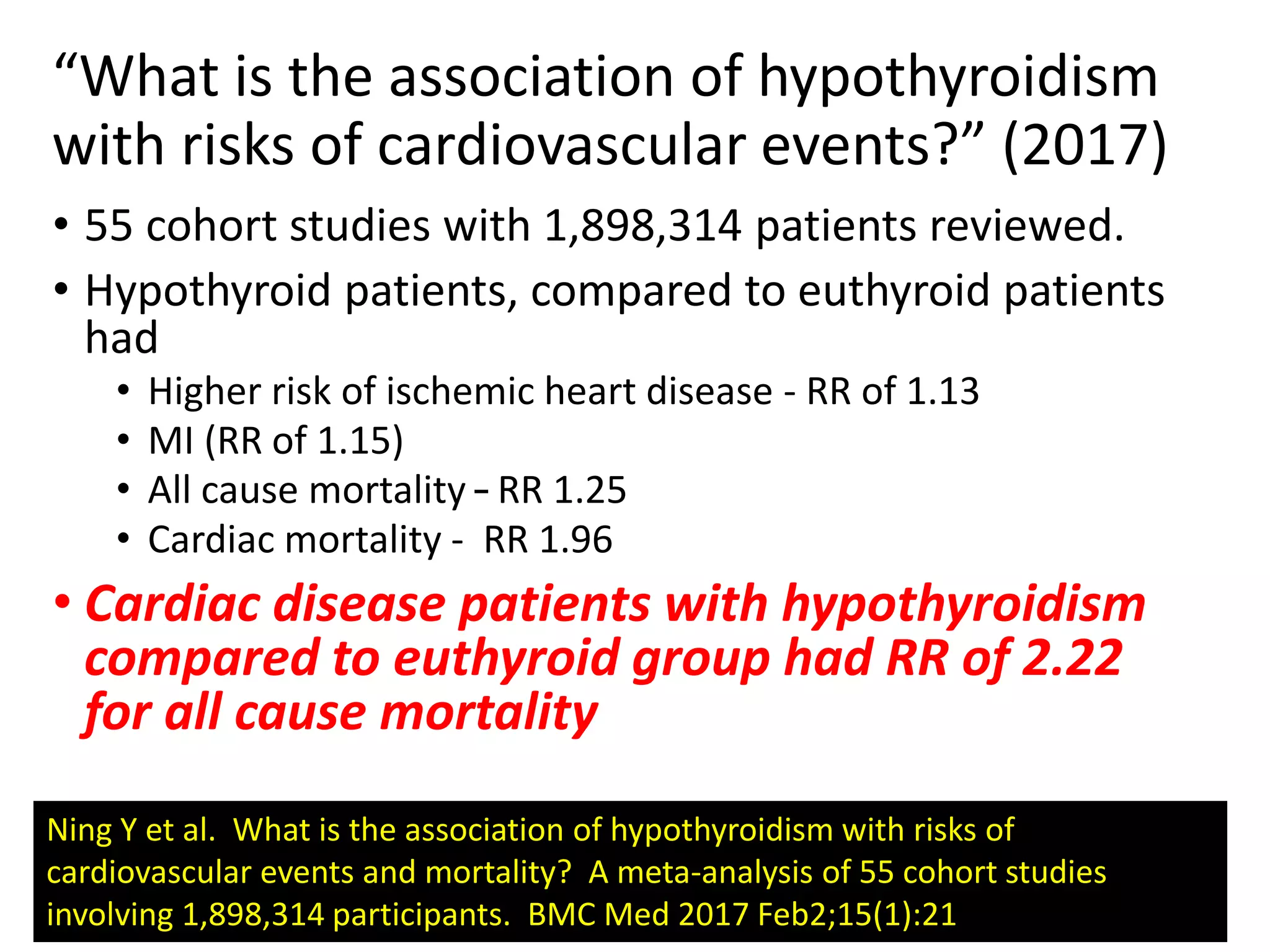 “What is the association of hypothyroidism
with risks of cardiovascular events?” (2017)
• 55 cohort studies with 1,898,314 patients reviewed.
• Hypothyroid patients, compared to euthyroid patients
had
• Higher risk of ischemic heart disease - RR of 1.13
• MI (RR of 1.15)
• All cause mortality – RR 1.25
• Cardiac mortality - RR 1.96
• Cardiac disease patients with hypothyroidism
compared to euthyroid group had RR of 2.22
for all cause mortality
Ning Y et al. What is the association of hypothyroidism with risks of
cardiovascular events and mortality? A meta-analysis of 55 cohort studies
involving 1,898,314 participants. BMC Med 2017 Feb2;15(1):21
 