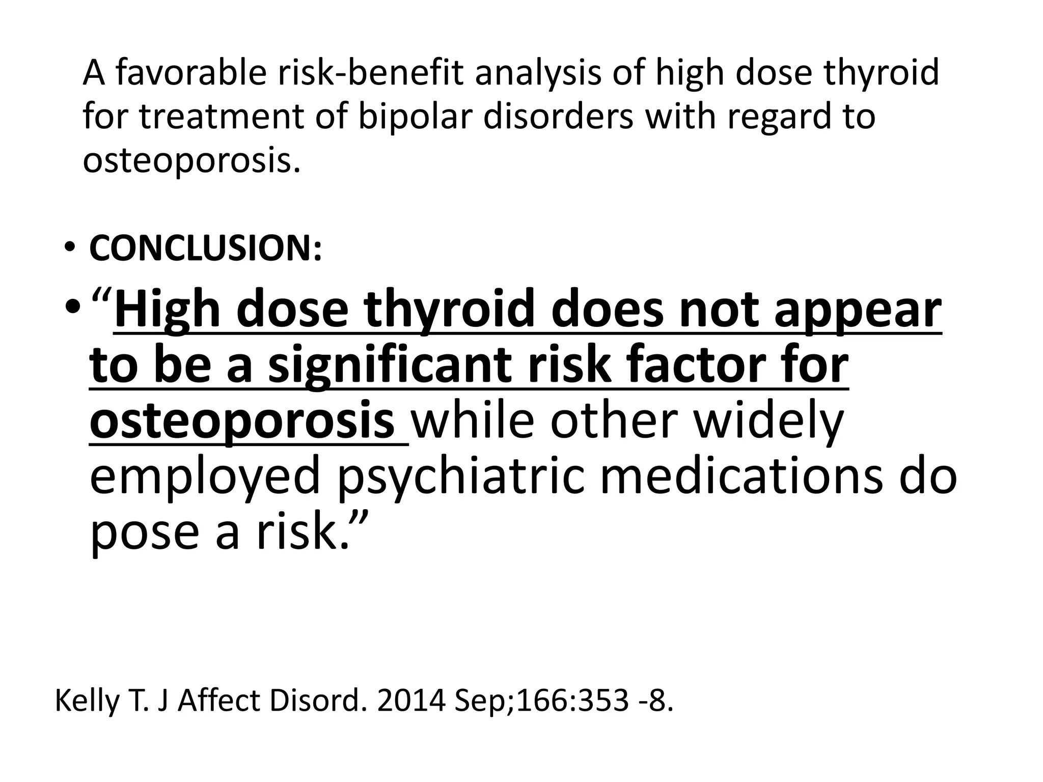 A favorable risk-benefit analysis of high dose thyroid
for treatment of bipolar disorders with regard to
osteoporosis.
• CONCLUSION:
•“High dose thyroid does not appear
to be a significant risk factor for
osteoporosis while other widely
employed psychiatric medications do
pose a risk.”
Kelly T. J Affect Disord. 2014 Sep;166:353 -8.
 