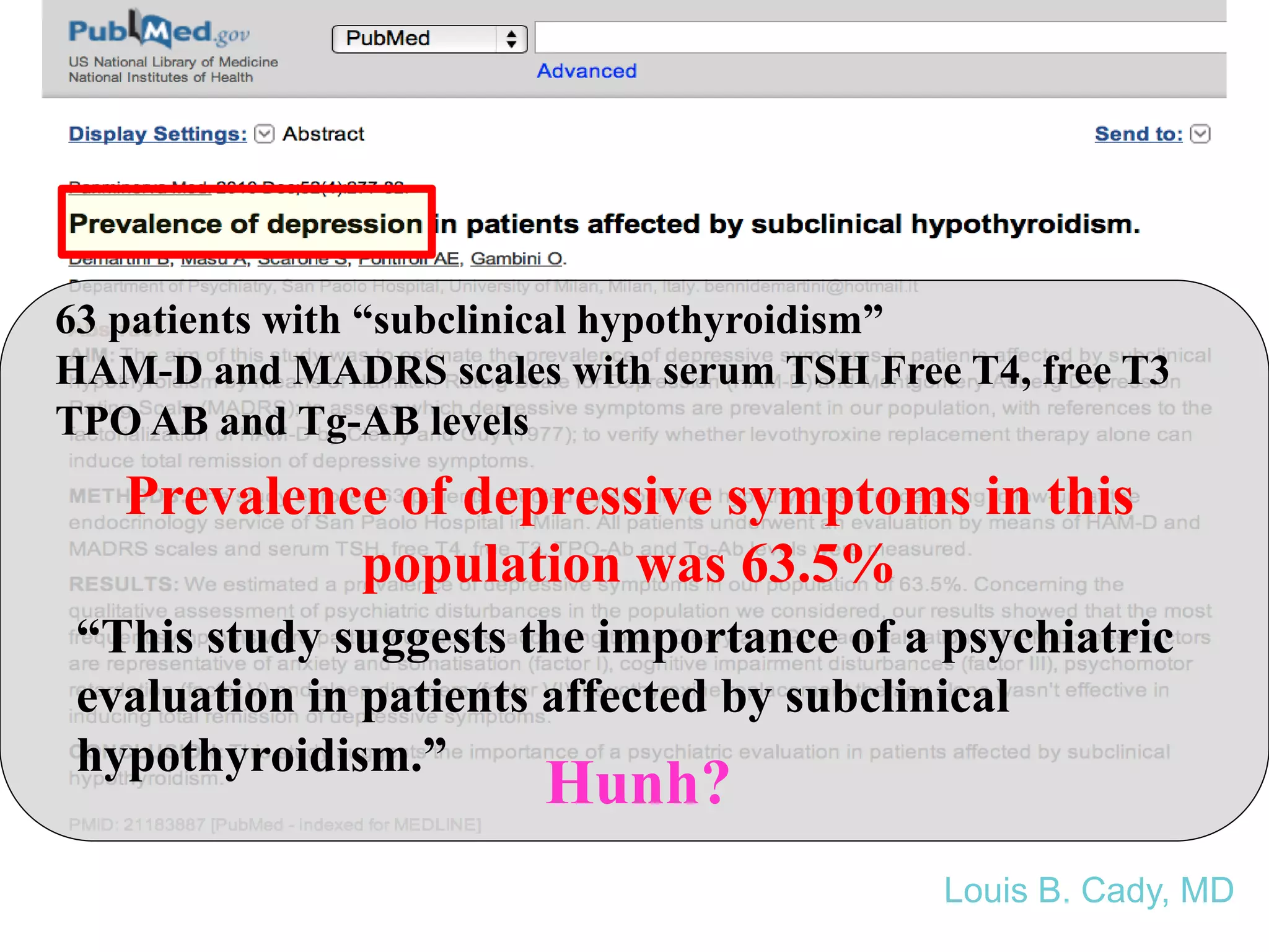 63 patients with “subclinical hypothyroidism”
HAM-D and MADRS scales with serum TSH Free T4, free T3
TPO AB and Tg-AB levels
“This study suggests the importance of a psychiatric
evaluation in patients affected by subclinical
hypothyroidism.”
Prevalence of depressive symptoms in this
population was 63.5%
Hunh?
Louis B. Cady, MD
 