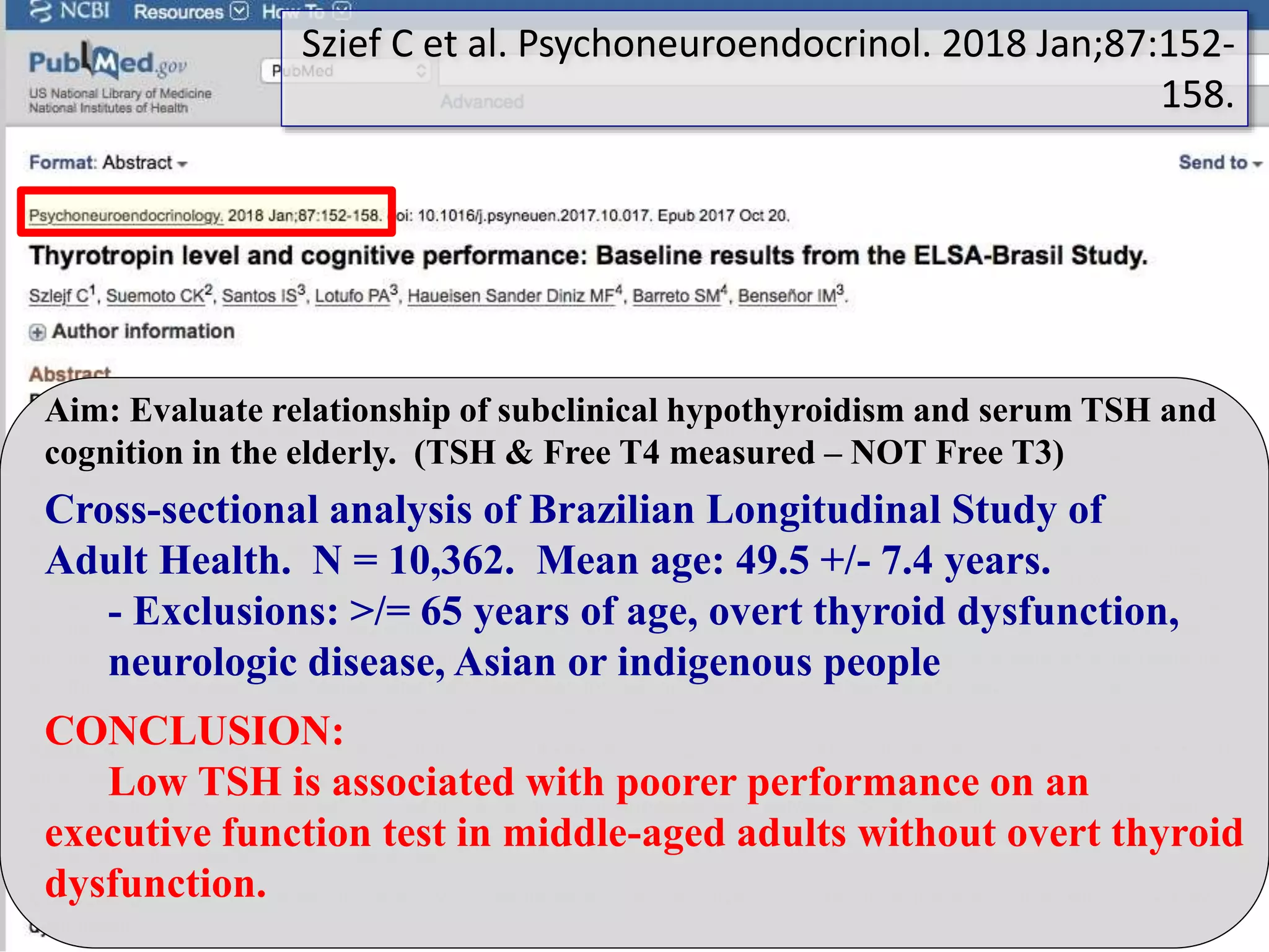 Aim: Evaluate relationship of subclinical hypothyroidism and serum TSH and
cognition in the elderly. (TSH & Free T4 measured – NOT Free T3)
CONCLUSION:
Low TSH is associated with poorer performance on an
executive function test in middle-aged adults without overt thyroid
dysfunction.
Cross-sectional analysis of Brazilian Longitudinal Study of
Adult Health. N = 10,362. Mean age: 49.5 +/- 7.4 years.
- Exclusions: >/= 65 years of age, overt thyroid dysfunction,
neurologic disease, Asian or indigenous people
Szief C et al. Psychoneuroendocrinol. 2018 Jan;87:152-
158.
 
