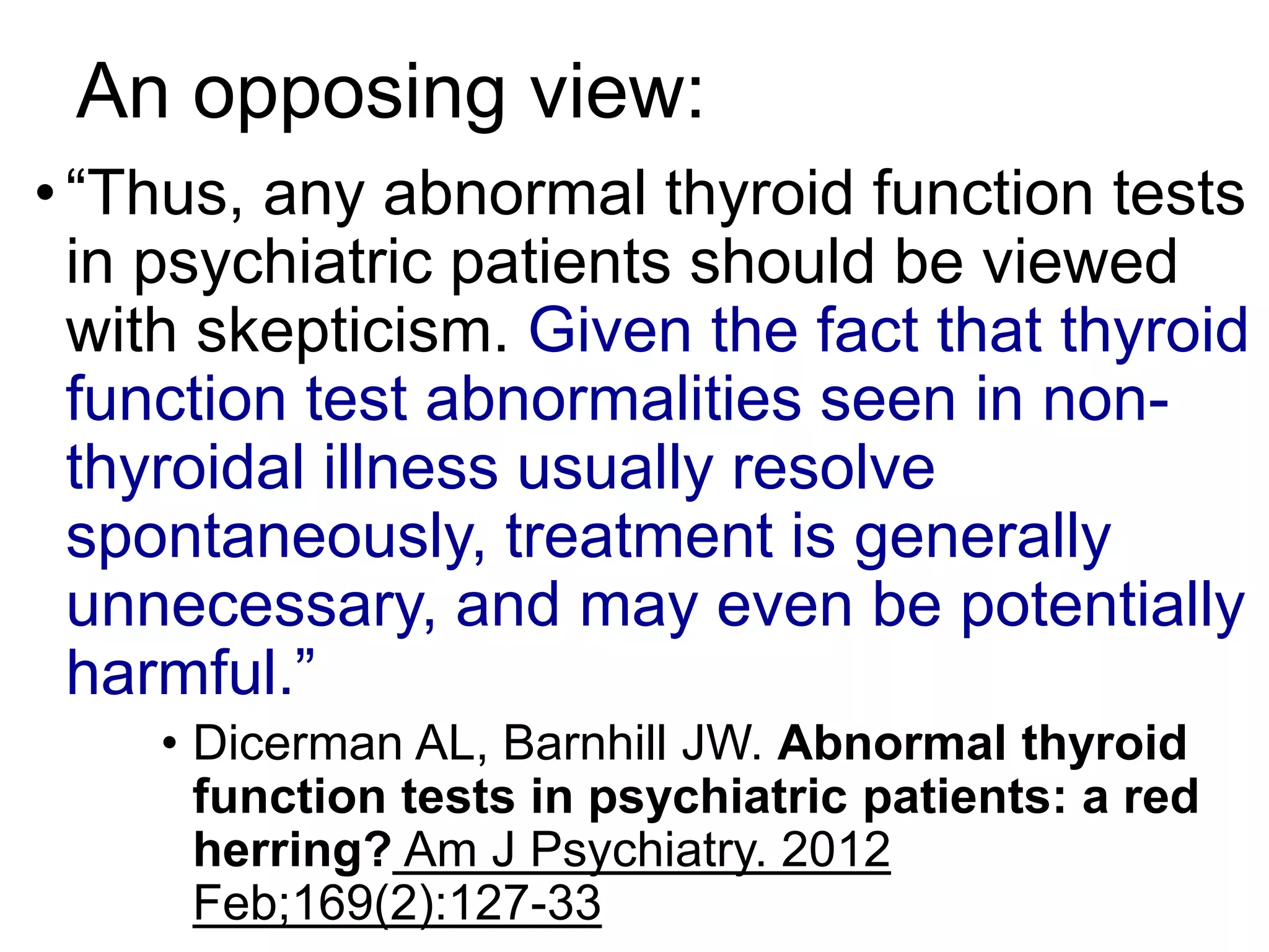 An opposing view:
•“Thus, any abnormal thyroid function tests
in psychiatric patients should be viewed
with skepticism. Given the fact that thyroid
function test abnormalities seen in non-
thyroidal illness usually resolve
spontaneously, treatment is generally
unnecessary, and may even be potentially
harmful.”
• Dicerman AL, Barnhill JW. Abnormal thyroid
function tests in psychiatric patients: a red
herring? Am J Psychiatry. 2012
Feb;169(2):127-33
 