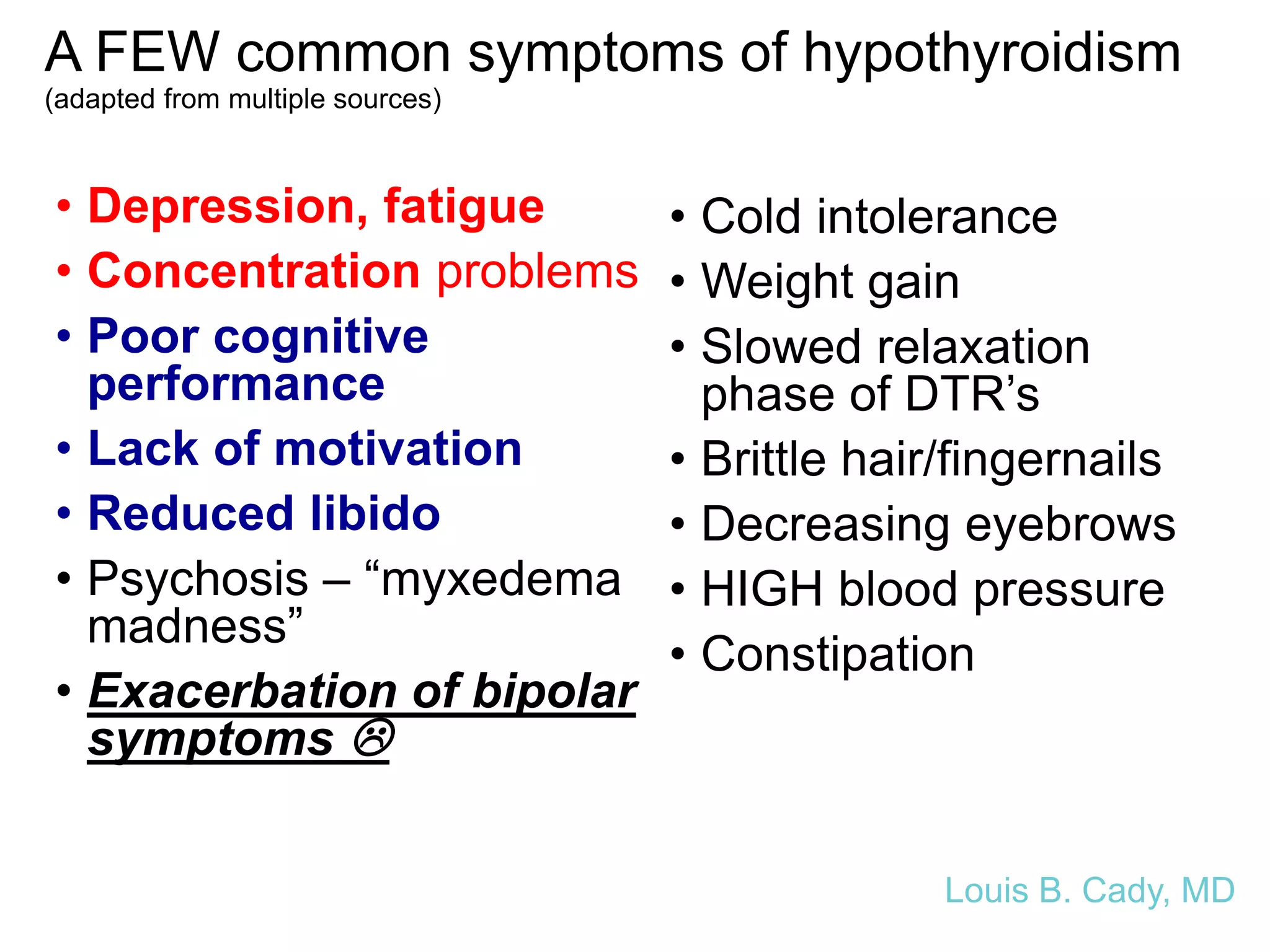 A FEW common symptoms of hypothyroidism
(adapted from multiple sources)
• Depression, fatigue
• Concentration problems
• Poor cognitive
performance
• Lack of motivation
• Reduced libido
• Psychosis – “myxedema
madness”
• Exacerbation of bipolar
symptoms 
• Cold intolerance
• Weight gain
• Slowed relaxation
phase of DTR’s
• Brittle hair/fingernails
• Decreasing eyebrows
• HIGH blood pressure
• Constipation
Louis B. Cady, MD
 