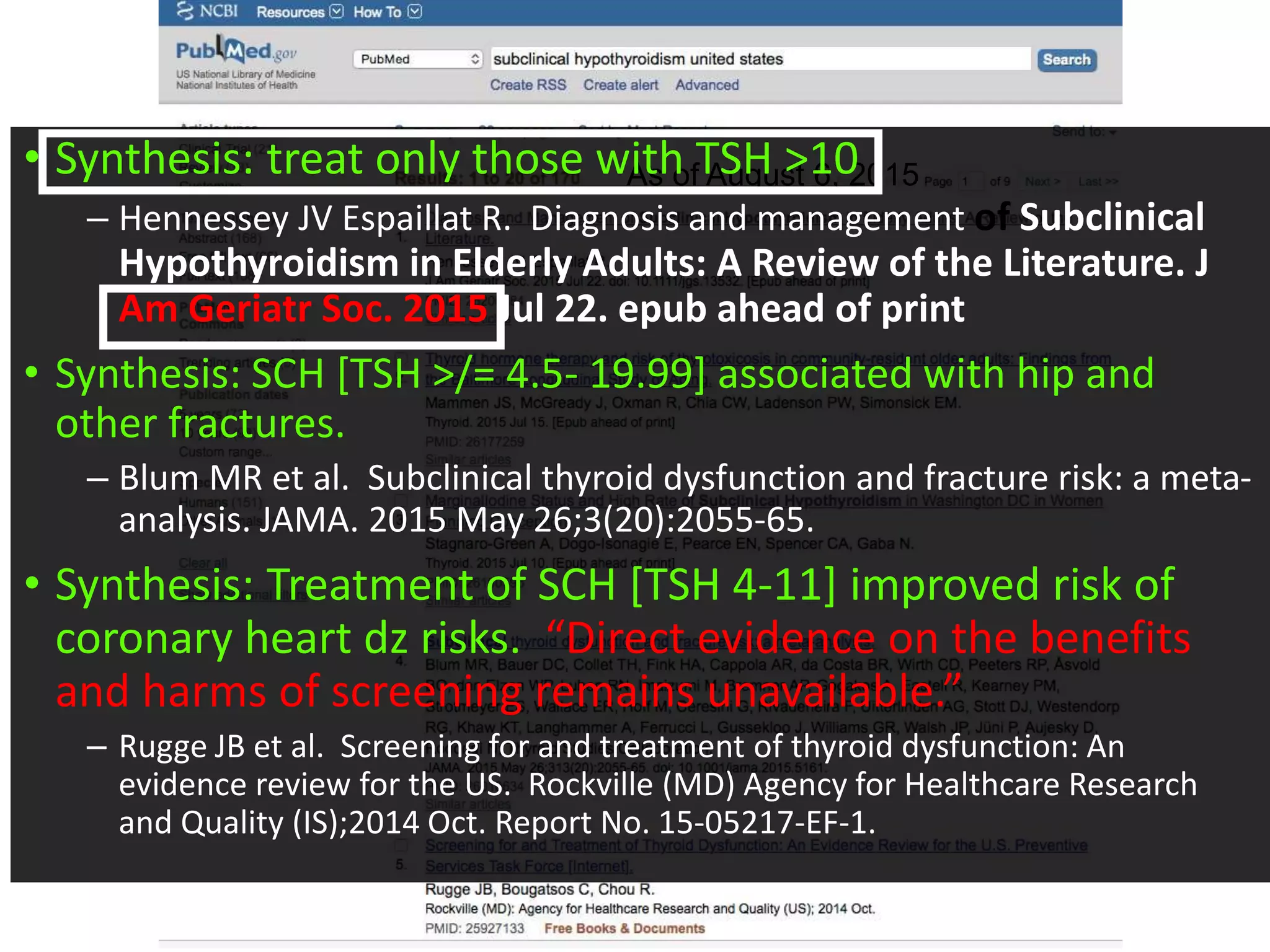 Subclinical hypothyroidism in
the US– what’s the latest?
As of August 6, 2015• Synthesis: treat only those with TSH >10
– Hennessey JV Espaillat R. Diagnosis and management of Subclinical
Hypothyroidism in Elderly Adults: A Review of the Literature. J
Am Geriatr Soc. 2015 Jul 22. epub ahead of print
• Synthesis: SCH [TSH >/= 4.5- 19.99] associated with hip and
other fractures.
– Blum MR et al. Subclinical thyroid dysfunction and fracture risk: a meta-
analysis. JAMA. 2015 May 26;3(20):2055-65.
• Synthesis: Treatment of SCH [TSH 4-11] improved risk of
coronary heart dz risks. “Direct evidence on the benefits
and harms of screening remains unavailable.”
– Rugge JB et al. Screening for and treatment of thyroid dysfunction: An
evidence review for the US. Rockville (MD) Agency for Healthcare Research
and Quality (IS);2014 Oct. Report No. 15-05217-EF-1.
 