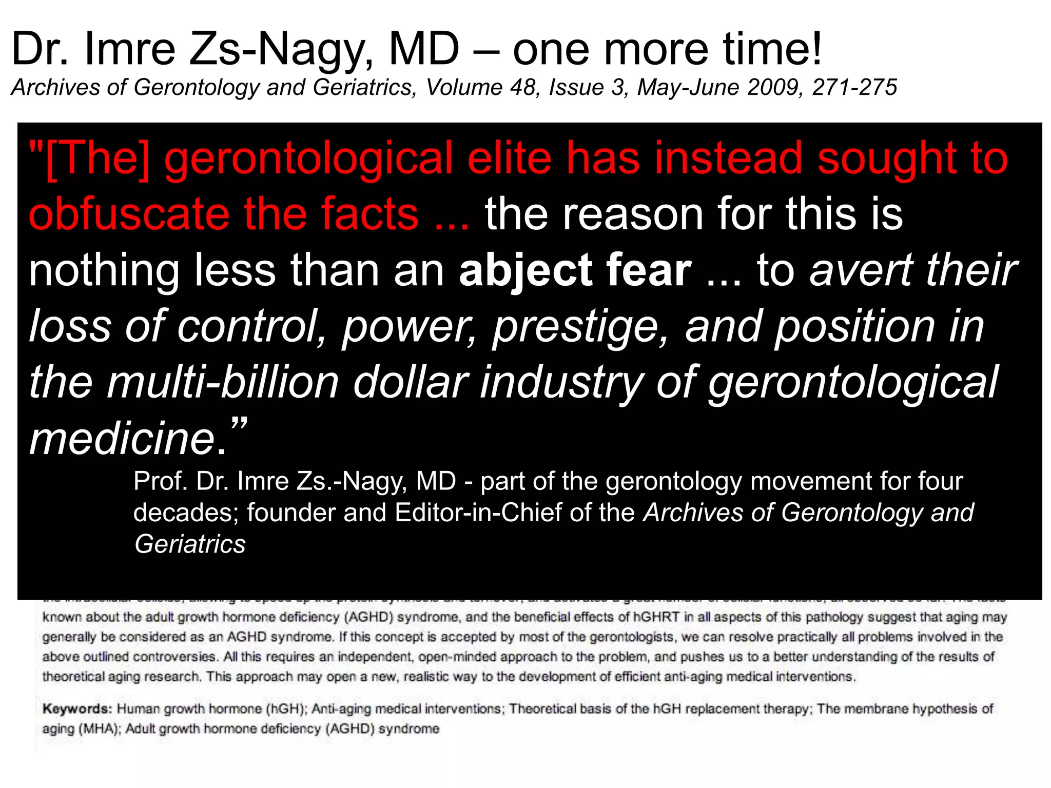 Dr. Imre Zs-Nagy, MD – one more time!
Archives of Gerontology and Geriatrics, Volume 48, Issue 3, May-June 2009, 271-275
"[The] gerontological elite has instead sought to
obfuscate the facts ... the reason for this is
nothing less than an abject fear ... to avert their
loss of control, power, prestige, and position in
the multi-billion dollar industry of gerontological
medicine.”
Prof. Dr. Imre Zs.-Nagy, MD - part of the gerontology movement for four
decades; founder and Editor-in-Chief of the Archives of Gerontology and
Geriatrics
 