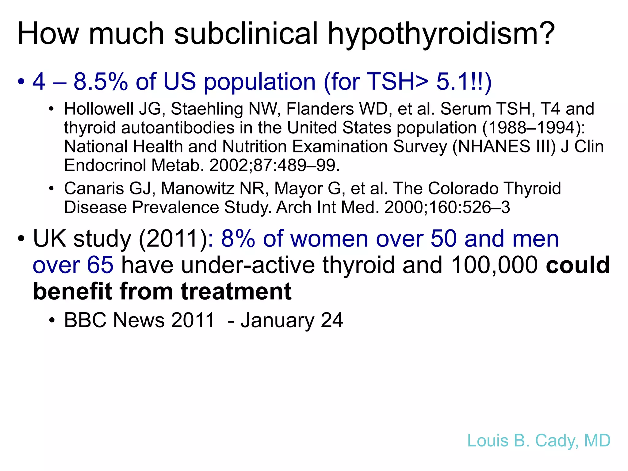 How much subclinical hypothyroidism?
• 4 – 8.5% of US population (for TSH> 5.1!!)
• Hollowell JG, Staehling NW, Flanders WD, et al. Serum TSH, T4 and
thyroid autoantibodies in the United States population (1988–1994):
National Health and Nutrition Examination Survey (NHANES III) J Clin
Endocrinol Metab. 2002;87:489–99.
• Canaris GJ, Manowitz NR, Mayor G, et al. The Colorado Thyroid
Disease Prevalence Study. Arch Int Med. 2000;160:526–3
• UK study (2011): 8% of women over 50 and men
over 65 have under-active thyroid and 100,000 could
benefit from treatment
• BBC News 2011 - January 24
Louis B. Cady, MD
 