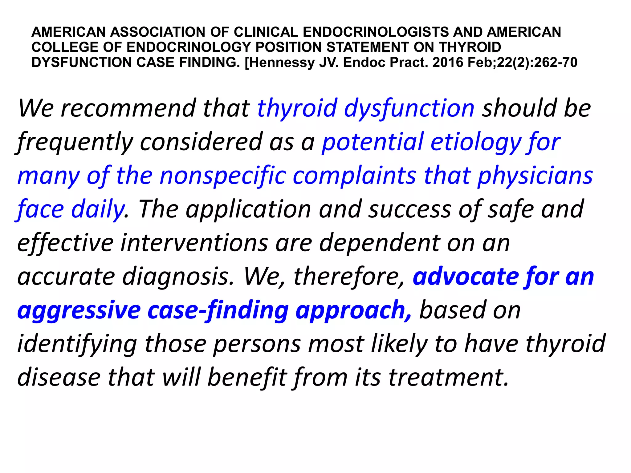 AMERICAN ASSOCIATION OF CLINICAL ENDOCRINOLOGISTS AND AMERICAN
COLLEGE OF ENDOCRINOLOGY POSITION STATEMENT ON THYROID
DYSFUNCTION CASE FINDING. [Hennessy JV. Endoc Pract. 2016 Feb;22(2):262-70
We recommend that thyroid dysfunction should be
frequently considered as a potential etiology for
many of the nonspecific complaints that physicians
face daily. The application and success of safe and
effective interventions are dependent on an
accurate diagnosis. We, therefore, advocate for an
aggressive case-finding approach, based on
identifying those persons most likely to have thyroid
disease that will benefit from its treatment.
 