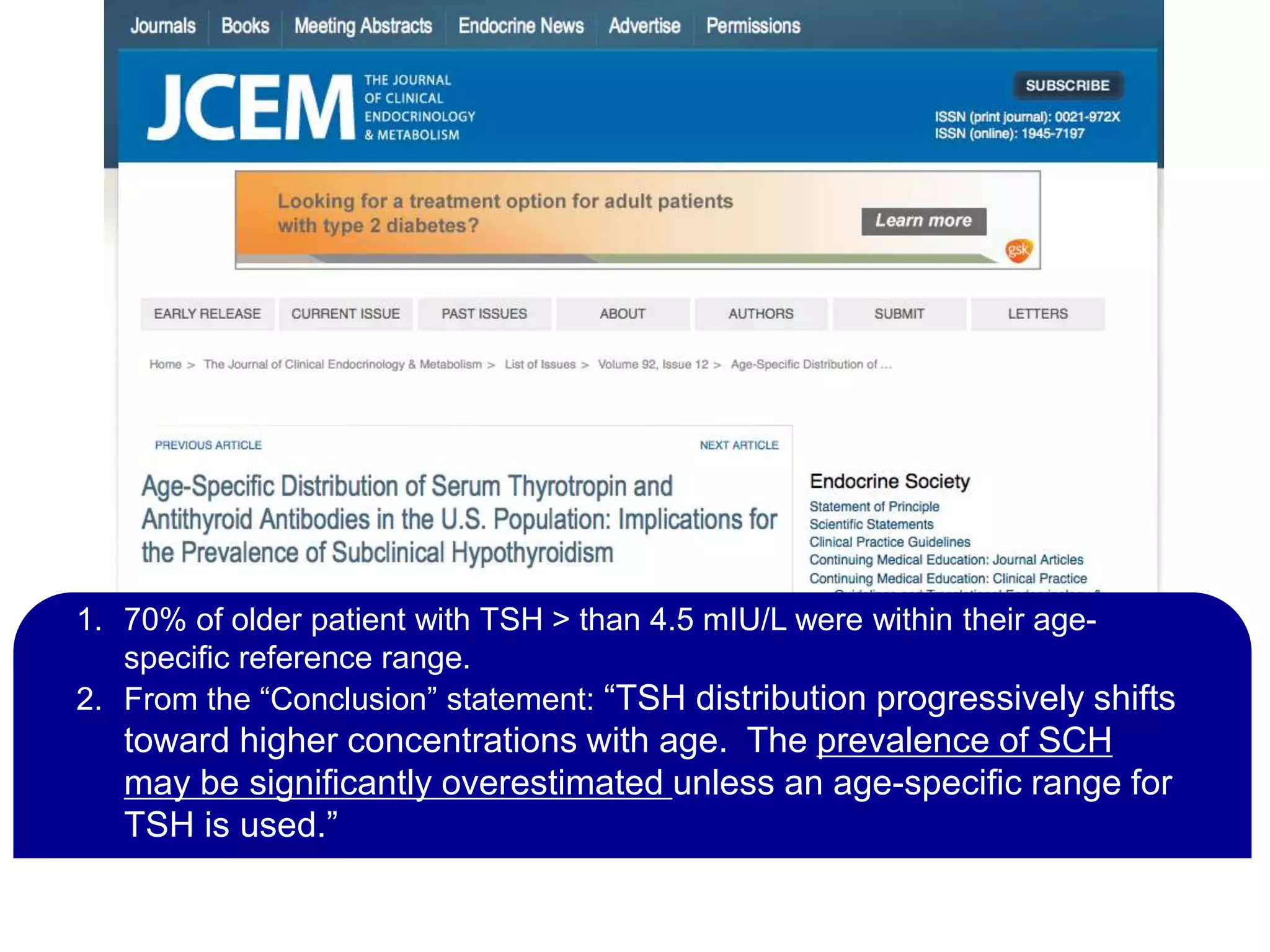 This is it in a nutshell…
1. 70% of older patient with TSH > than 4.5 mIU/L were within their age-
specific reference range.
2. From the “Conclusion” statement: “TSH distribution progressively shifts
toward higher concentrations with age. The prevalence of SCH
may be significantly overestimated unless an age-specific range for
TSH is used.”
 