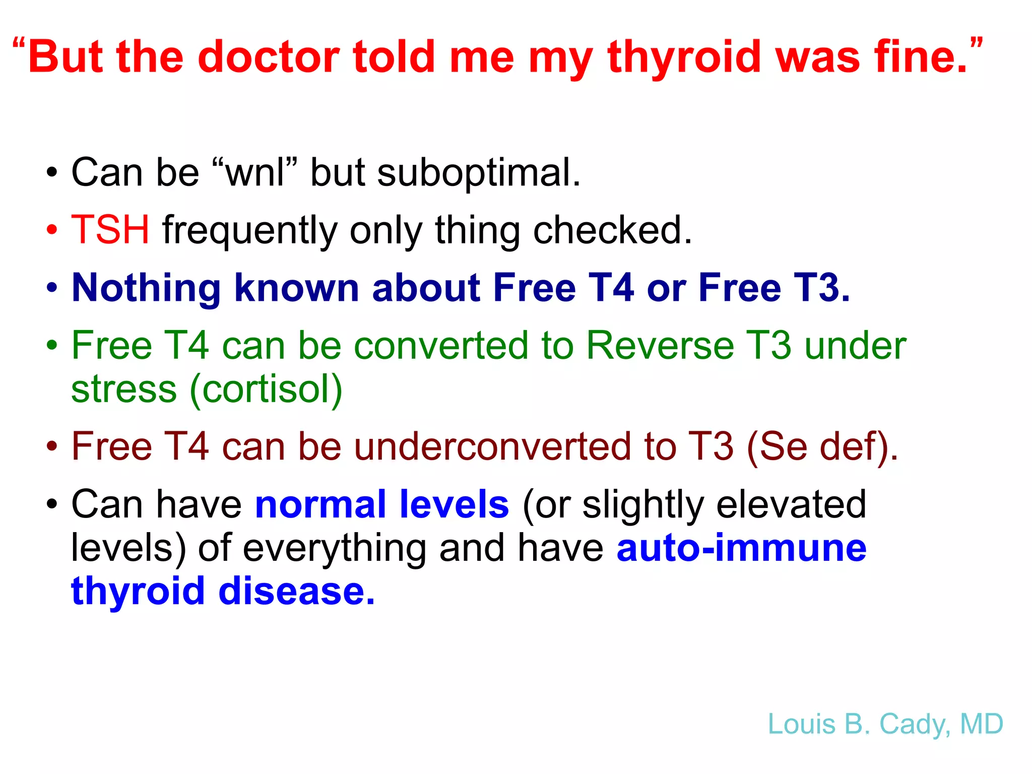 “But the doctor told me my thyroid was fine.”
• Can be “wnl” but suboptimal.
• TSH frequently only thing checked.
• Nothing known about Free T4 or Free T3.
• Free T4 can be converted to Reverse T3 under
stress (cortisol)
• Free T4 can be underconverted to T3 (Se def).
• Can have normal levels (or slightly elevated
levels) of everything and have auto-immune
thyroid disease.
Louis B. Cady, MD
 