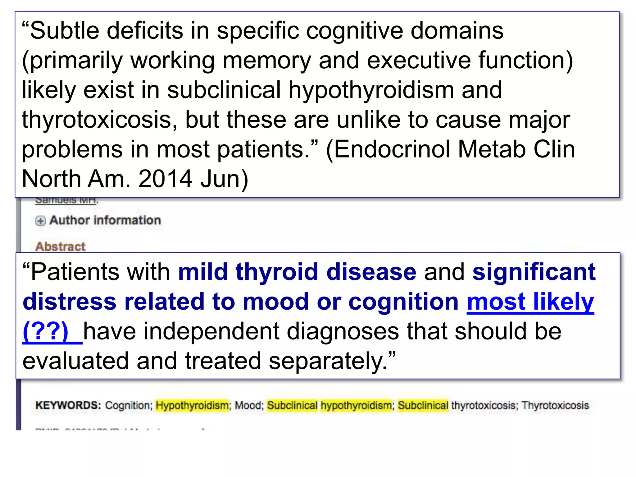 “Subtle deficits in specific cognitive domains
(primarily working memory and executive function)
likely exist in subclinical hypothyroidism and
thyrotoxicosis, but these are unlike to cause major
problems in most patients.” (Endocrinol Metab Clin
North Am. 2014 Jun)
“Patients with mild thyroid disease and significant
distress related to mood or cognition most likely
(??) have independent diagnoses that should be
evaluated and treated separately.”
 
