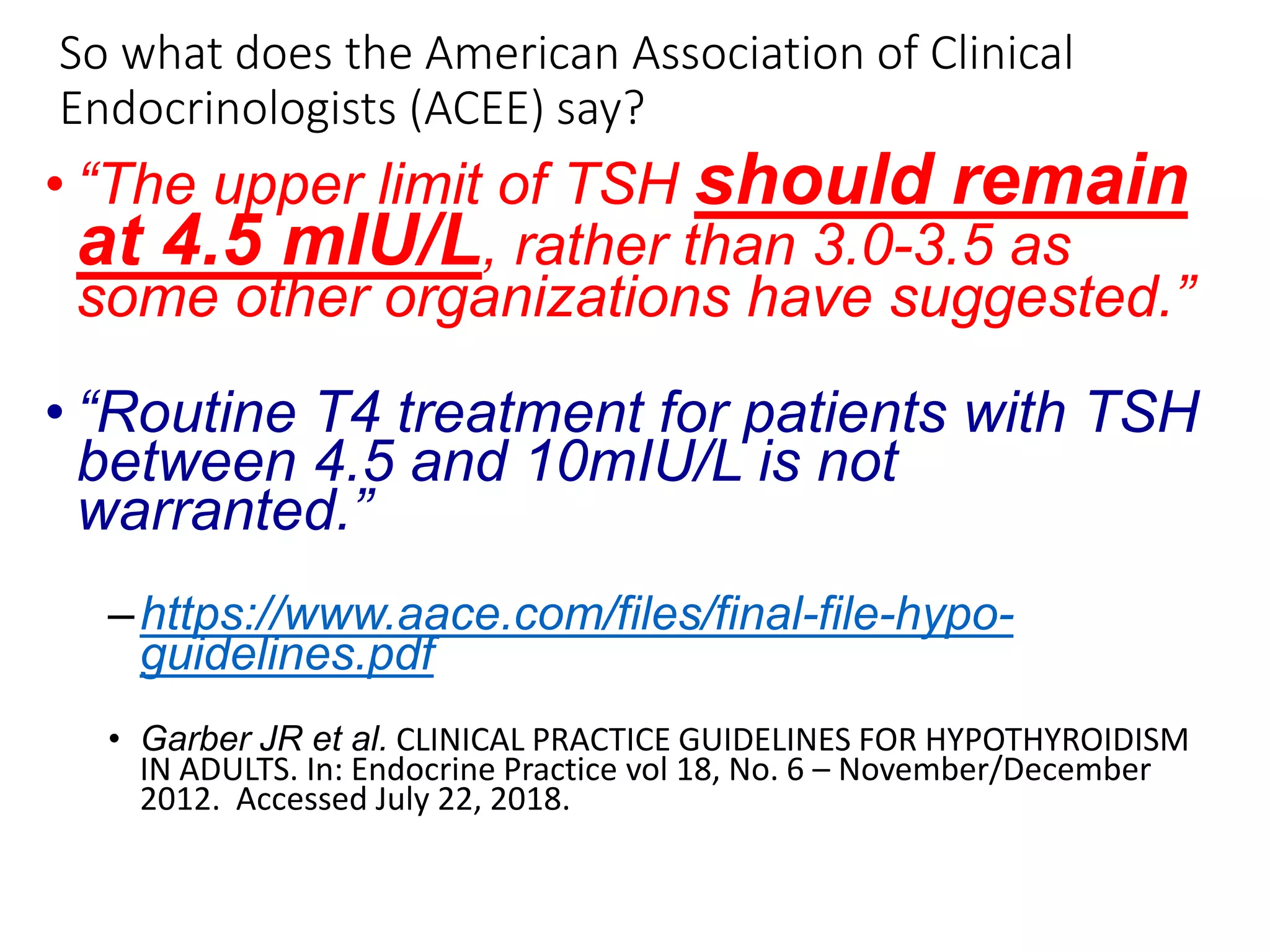 So what does the American Association of Clinical
Endocrinologists (ACEE) say?
• “The upper limit of TSH should remain
at 4.5 mIU/L, rather than 3.0-3.5 as
some other organizations have suggested.”
• “Routine T4 treatment for patients with TSH
between 4.5 and 10mIU/L is not
warranted.”
–https://www.aace.com/files/final-file-hypo-
guidelines.pdf
• Garber JR et al. CLINICAL PRACTICE GUIDELINES FOR HYPOTHYROIDISM
IN ADULTS. In: Endocrine Practice vol 18, No. 6 – November/December
2012. Accessed July 22, 2018.
 