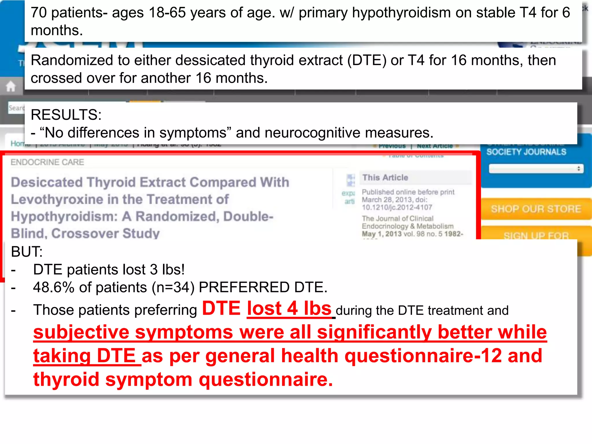 70 patients- ages 18-65 years of age. w/ primary hypothyroidism on stable T4 for 6
months.
Randomized to either dessicated thyroid extract (DTE) or T4 for 16 months, then
crossed over for another 16 months.
RESULTS:
- “No differences in symptoms” and neurocognitive measures.
BUT:
- DTE patients lost 3 lbs!
- 48.6% of patients (n=34) PREFERRED DTE.
- Those patients preferring DTE lost 4 lbs during the DTE treatment and
subjective symptoms were all significantly better while
taking DTE as per general health questionnaire-12 and
thyroid symptom questionnaire.
 