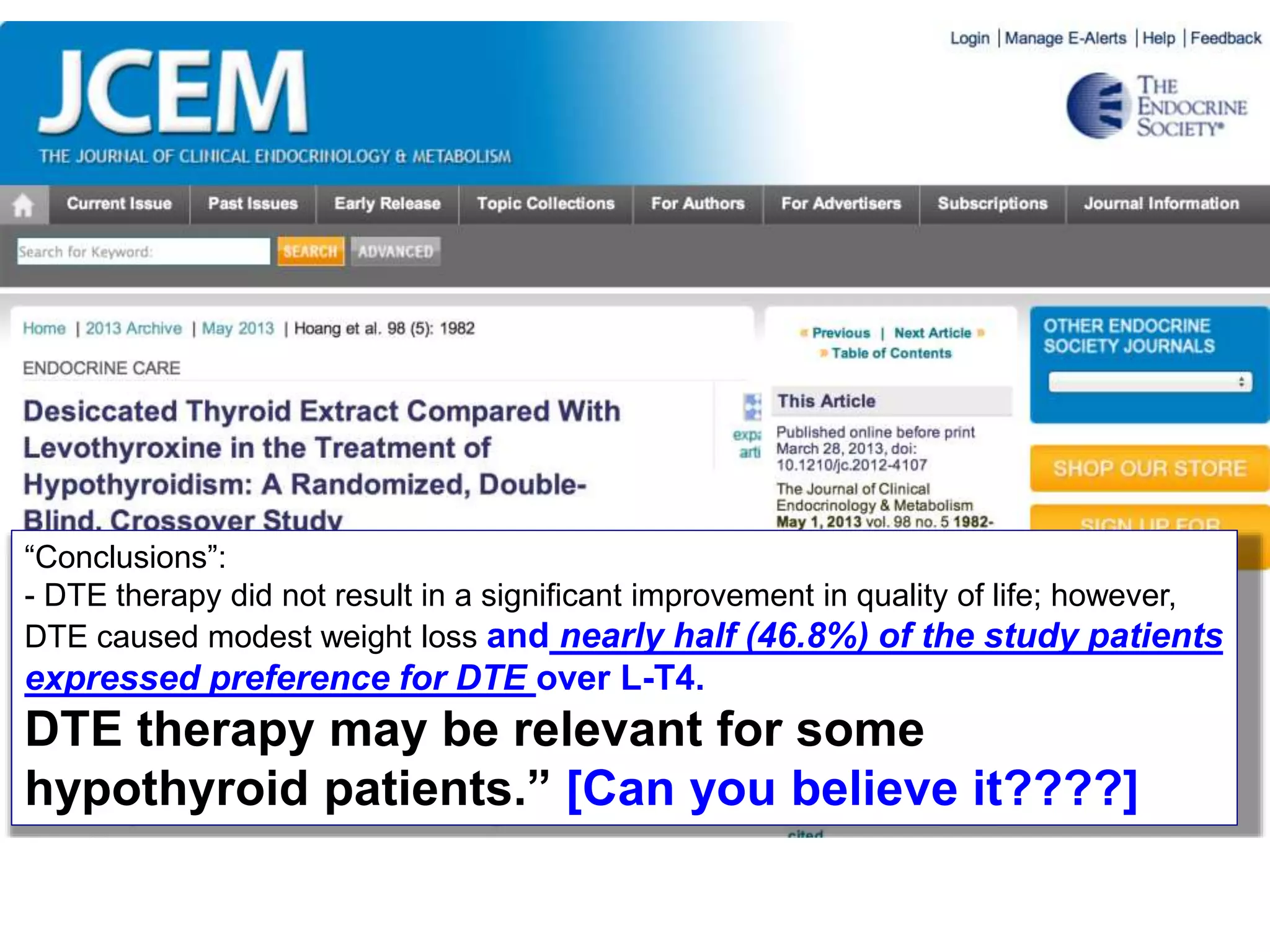 “Conclusions”:
- DTE therapy did not result in a significant improvement in quality of life; however,
DTE caused modest weight loss and nearly half (46.8%) of the study patients
expressed preference for DTE over L-T4.
DTE therapy may be relevant for some
hypothyroid patients.” [Can you believe it????]
 