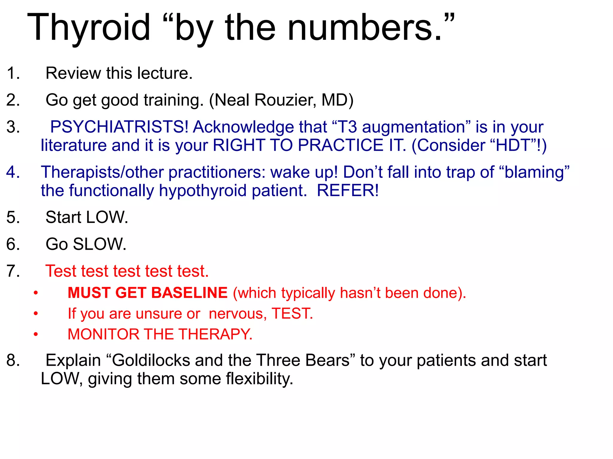 Thyroid “by the numbers.”
1. Review this lecture.
2. Go get good training. (Neal Rouzier, MD)
3. PSYCHIATRISTS! Acknowledge that “T3 augmentation” is in your
literature and it is your RIGHT TO PRACTICE IT. (Consider “HDT”!)
4. Therapists/other practitioners: wake up! Don’t fall into trap of “blaming”
the functionally hypothyroid patient. REFER!
5. Start LOW.
6. Go SLOW.
7. Test test test test test.
• MUST GET BASELINE (which typically hasn’t been done).
• If you are unsure or nervous, TEST.
• MONITOR THE THERAPY.
8. Explain “Goldilocks and the Three Bears” to your patients and start
LOW, giving them some flexibility.
 