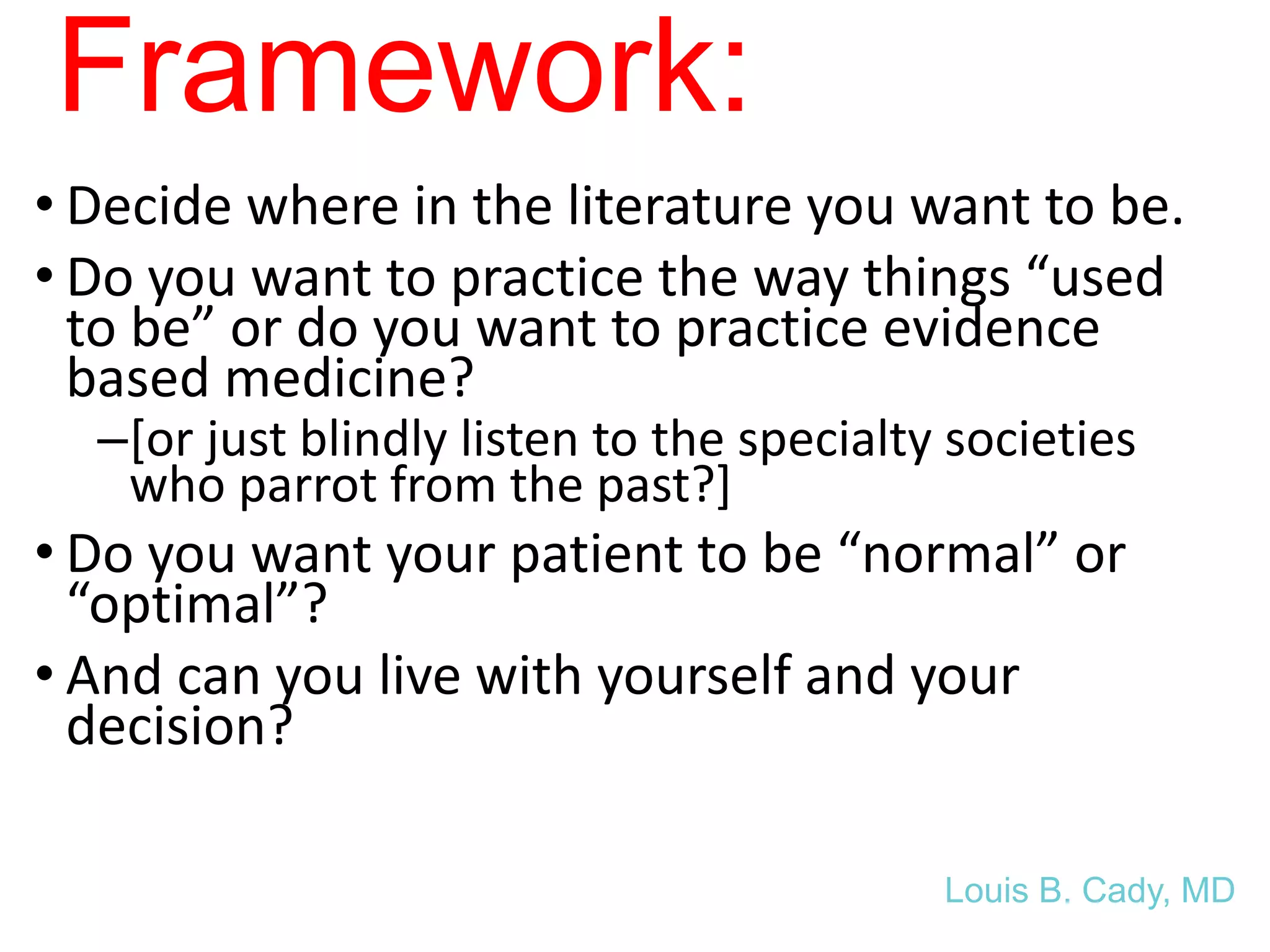 Framework:
• Decide where in the literature you want to be.
• Do you want to practice the way things “used
to be” or do you want to practice evidence
based medicine?
–[or just blindly listen to the specialty societies
who parrot from the past?]
• Do you want your patient to be “normal” or
“optimal”?
• And can you live with yourself and your
decision?
Louis B. Cady, MD
 