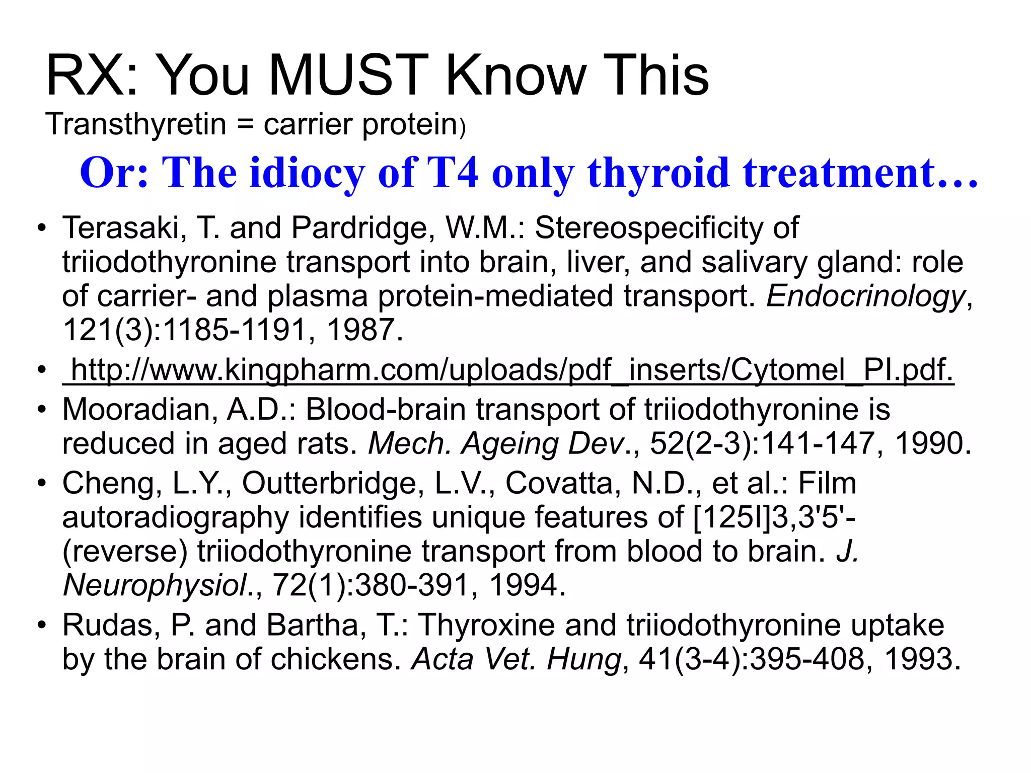 RX: You MUST Know This
Transthyretin = carrier protein)
• Terasaki, T. and Pardridge, W.M.: Stereospecificity of
triiodothyronine transport into brain, liver, and salivary gland: role
of carrier- and plasma protein-mediated transport. Endocrinology,
121(3):1185-1191, 1987.
• http://www.kingpharm.com/uploads/pdf_inserts/Cytomel_PI.pdf.
• Mooradian, A.D.: Blood-brain transport of triiodothyronine is
reduced in aged rats. Mech. Ageing Dev., 52(2-3):141-147, 1990.
• Cheng, L.Y., Outterbridge, L.V., Covatta, N.D., et al.: Film
autoradiography identifies unique features of [125I]3,3'5'-
(reverse) triiodothyronine transport from blood to brain. J.
Neurophysiol., 72(1):380-391, 1994.
• Rudas, P. and Bartha, T.: Thyroxine and triiodothyronine uptake
by the brain of chickens. Acta Vet. Hung, 41(3-4):395-408, 1993.
Or: The idiocy of T4 only thyroid treatment…
 