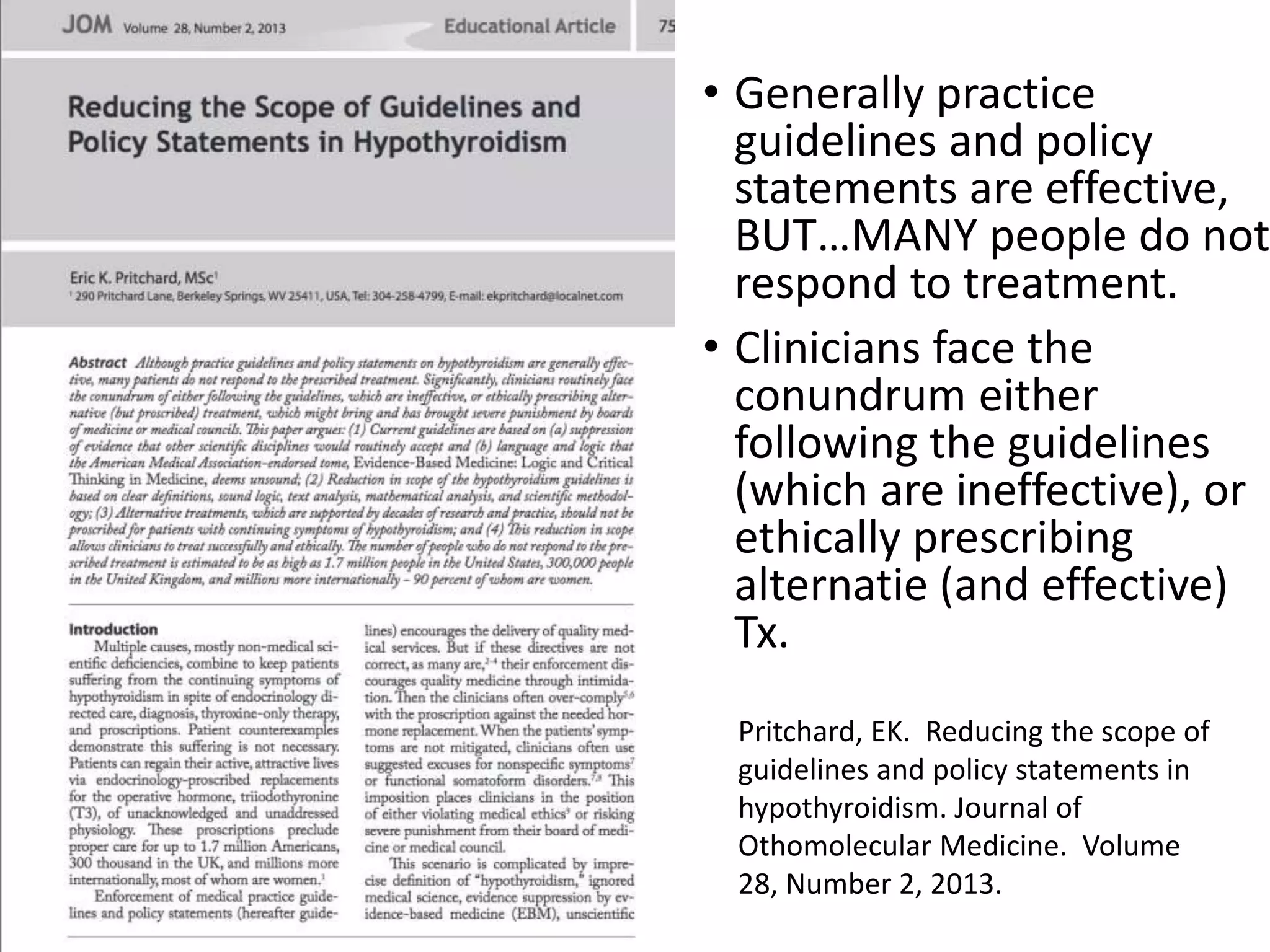 • Generally practice
guidelines and policy
statements are effective,
BUT…MANY people do not
respond to treatment.
• Clinicians face the
conundrum either
following the guidelines
(which are ineffective), or
ethically prescribing
alternatie (and effective)
Tx.
Pritchard, EK. Reducing the scope of
guidelines and policy statements in
hypothyroidism. Journal of
Othomolecular Medicine. Volume
28, Number 2, 2013.
 
