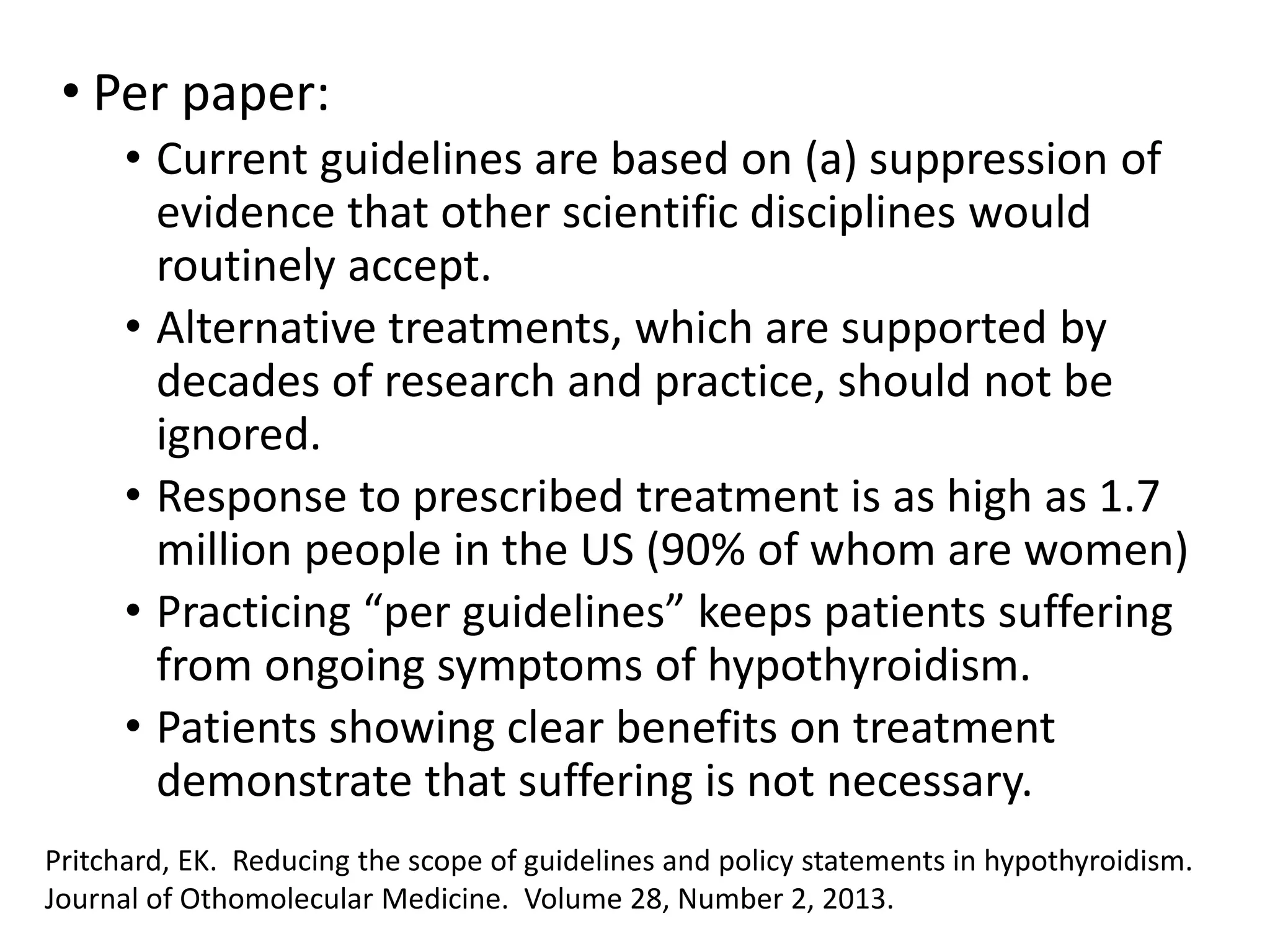 • Per paper:
• Current guidelines are based on (a) suppression of
evidence that other scientific disciplines would
routinely accept.
• Alternative treatments, which are supported by
decades of research and practice, should not be
ignored.
• Response to prescribed treatment is as high as 1.7
million people in the US (90% of whom are women)
• Practicing “per guidelines” keeps patients suffering
from ongoing symptoms of hypothyroidism.
• Patients showing clear benefits on treatment
demonstrate that suffering is not necessary.
Pritchard, EK. Reducing the scope of guidelines and policy statements in hypothyroidism.
Journal of Othomolecular Medicine. Volume 28, Number 2, 2013.
 