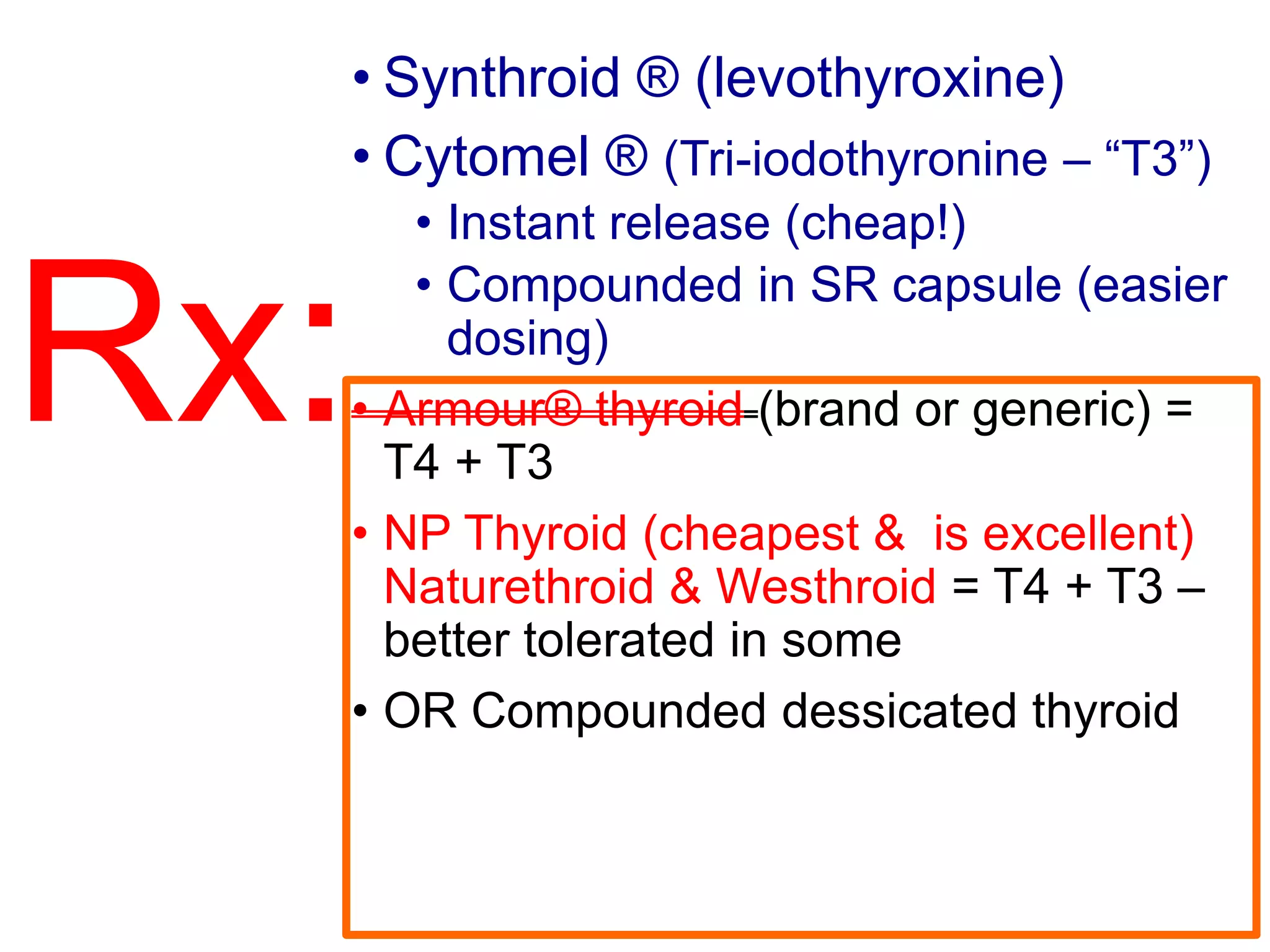 Rx:
• Synthroid ® (levothyroxine)
• Cytomel ® (Tri-iodothyronine – “T3”)
• Instant release (cheap!)
• Compounded in SR capsule (easier
dosing)
• Armour® thyroid (brand or generic) =
T4 + T3
• NP Thyroid (cheapest & is excellent)
Naturethroid & Westhroid = T4 + T3 –
better tolerated in some
• OR Compounded dessicated thyroid
 