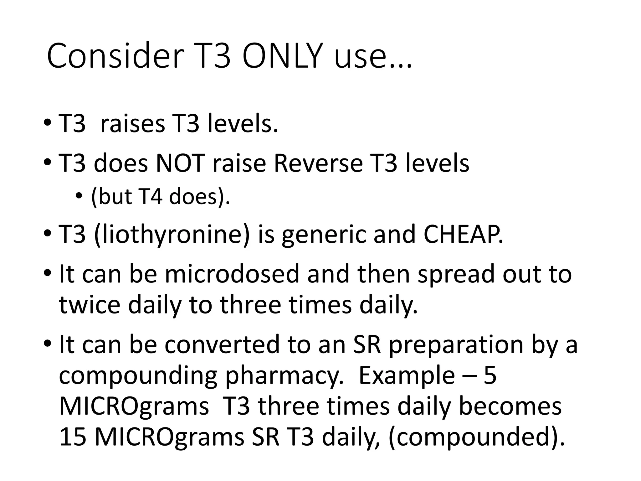 Consider T3 ONLY use…
• T3 raises T3 levels.
• T3 does NOT raise Reverse T3 levels
• (but T4 does).
• T3 (liothyronine) is generic and CHEAP.
• It can be microdosed and then spread out to
twice daily to three times daily.
• It can be converted to an SR preparation by a
compounding pharmacy. Example – 5
MICROgrams T3 three times daily becomes
15 MICROgrams SR T3 daily, (compounded).
 