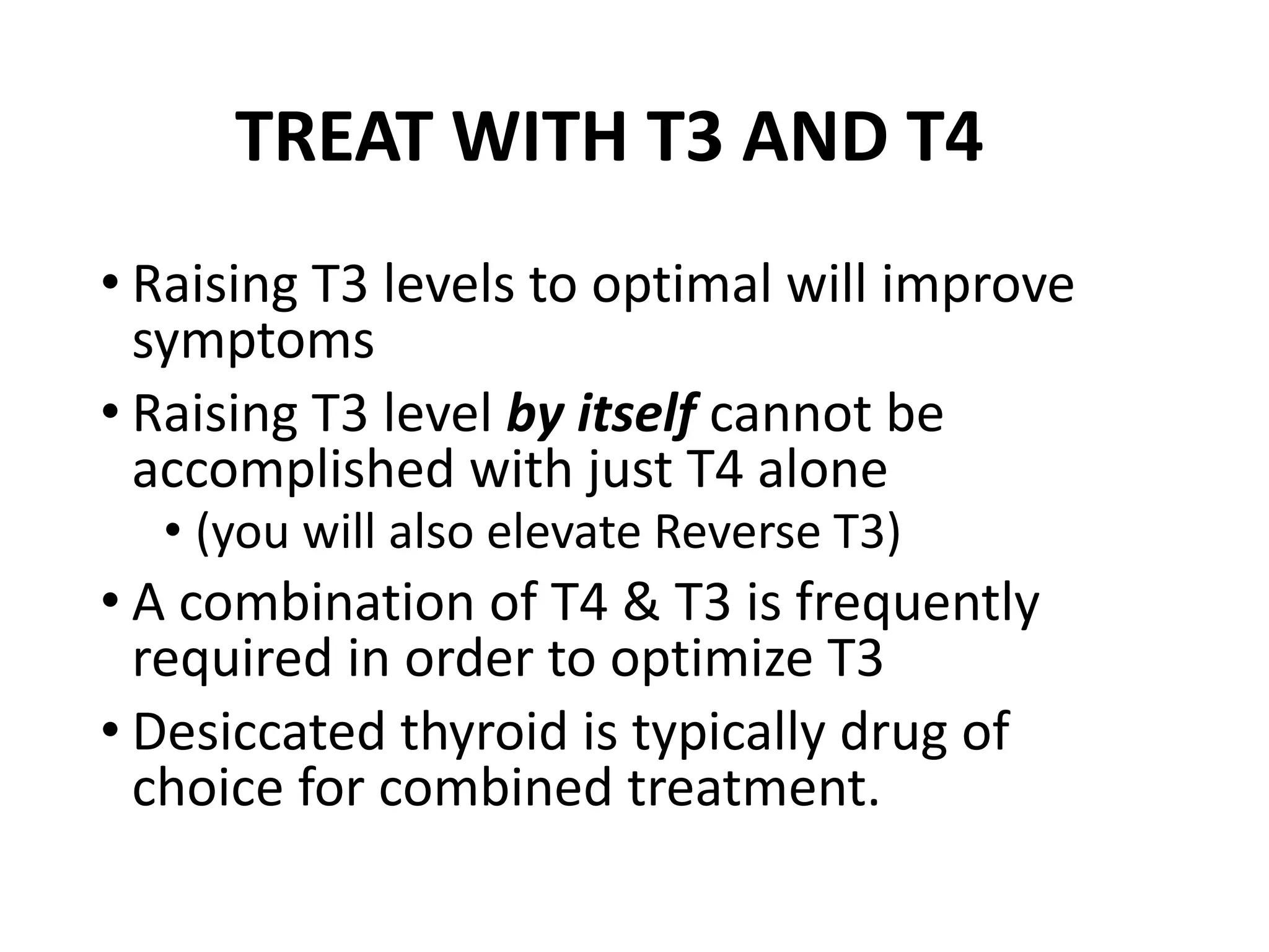 TREAT WITH T3 AND T4
• Raising T3 levels to optimal will improve
symptoms
• Raising T3 level by itself cannot be
accomplished with just T4 alone
• (you will also elevate Reverse T3)
• A combination of T4 & T3 is frequently
required in order to optimize T3
• Desiccated thyroid is typically drug of
choice for combined treatment.
 
