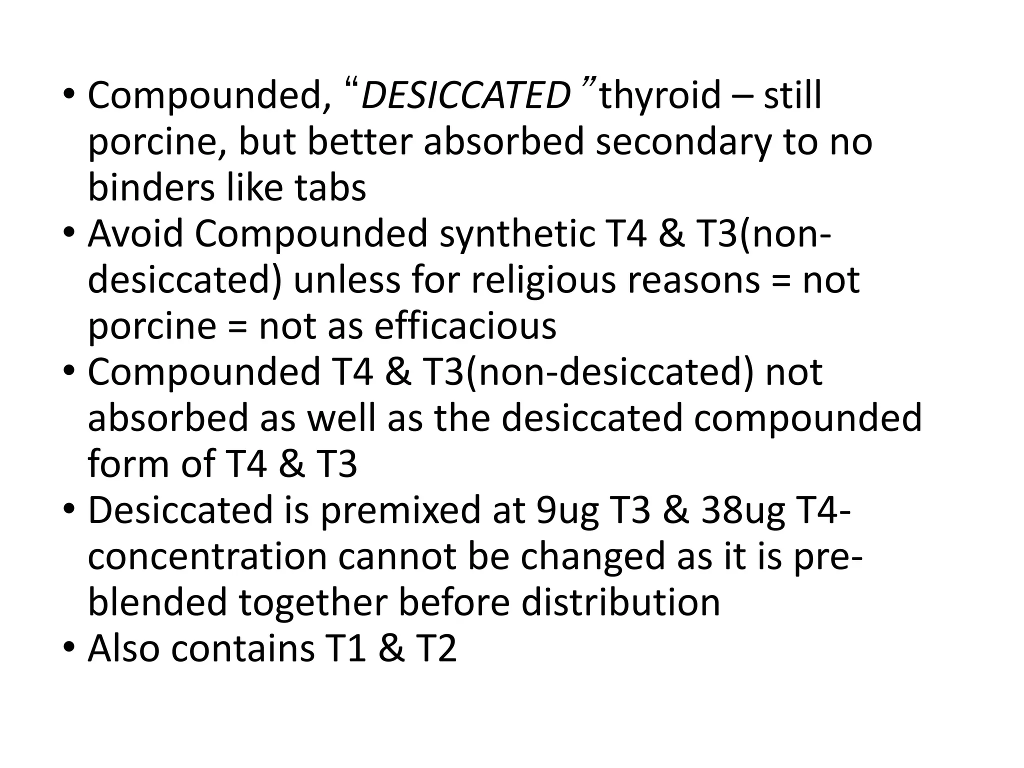 • Compounded, “DESICCATED” thyroid – still
porcine, but better absorbed secondary to no
binders like tabs
• Avoid Compounded synthetic T4 & T3(non-
desiccated) unless for religious reasons = not
porcine = not as efficacious
• Compounded T4 & T3(non-desiccated) not
absorbed as well as the desiccated compounded
form of T4 & T3
• Desiccated is premixed at 9ug T3 & 38ug T4-
concentration cannot be changed as it is pre-
blended together before distribution
• Also contains T1 & T2
 