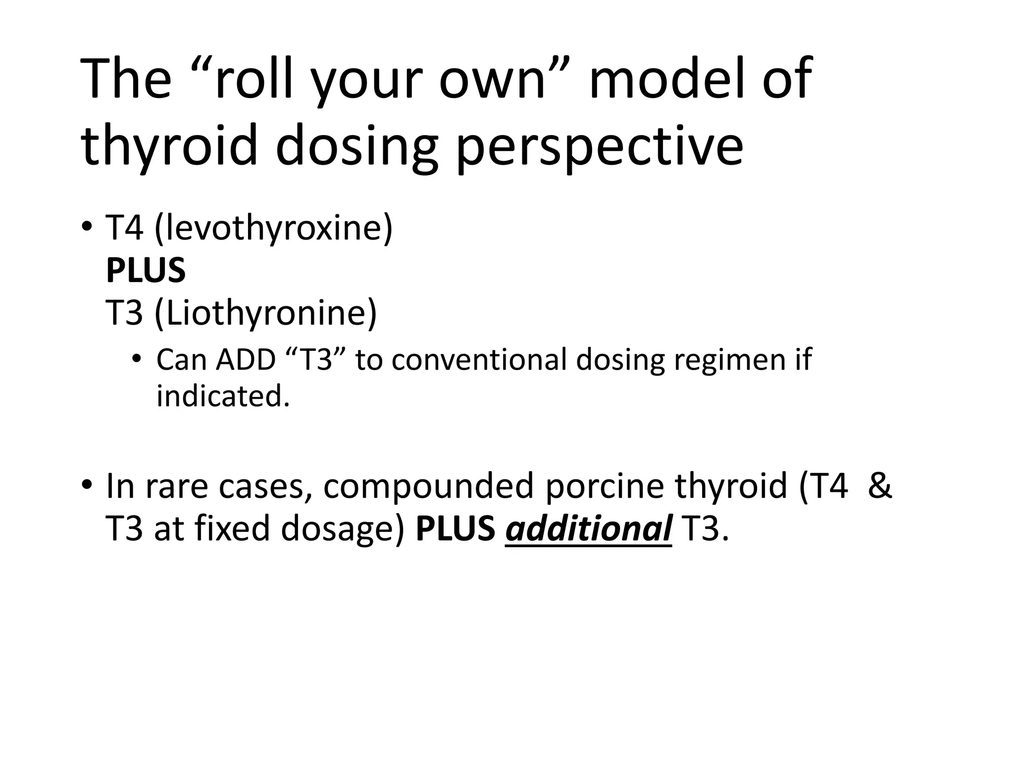 The “roll your own” model of
thyroid dosing perspective
• T4 (levothyroxine)
PLUS
T3 (Liothyronine)
• Can ADD “T3” to conventional dosing regimen if
indicated.
• In rare cases, compounded porcine thyroid (T4 &
T3 at fixed dosage) PLUS additional T3.
 