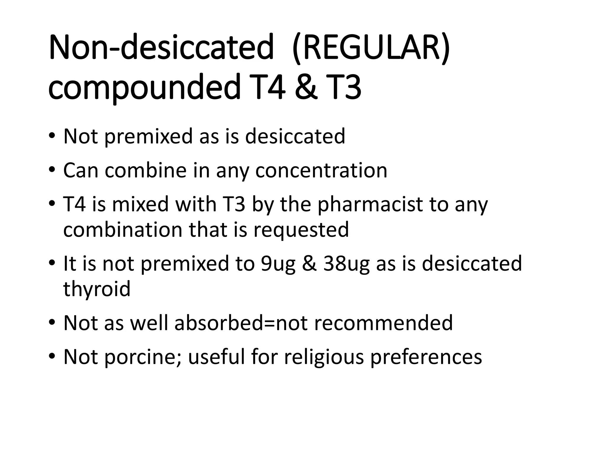 Non-desiccated (REGULAR)
compounded T4 & T3
• Not premixed as is desiccated
• Can combine in any concentration
• T4 is mixed with T3 by the pharmacist to any
combination that is requested
• It is not premixed to 9ug & 38ug as is desiccated
thyroid
• Not as well absorbed=not recommended
• Not porcine; useful for religious preferences
 