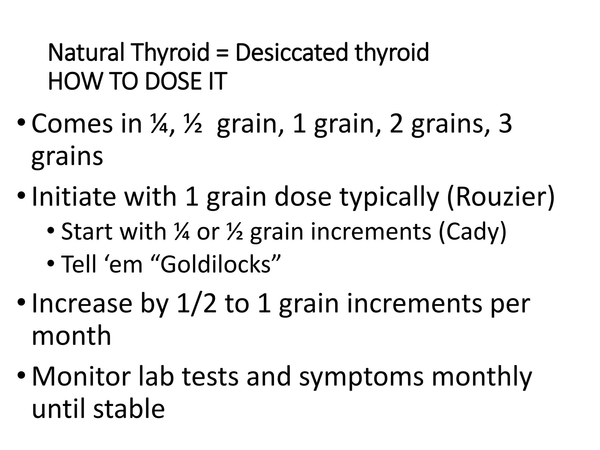 Natural Thyroid = Desiccated thyroid
HOW TO DOSE IT
•Comes in ¼, ½ grain, 1 grain, 2 grains, 3
grains
•Initiate with 1 grain dose typically (Rouzier)
• Start with ¼ or ½ grain increments (Cady)
• Tell ‘em “Goldilocks”
•Increase by 1/2 to 1 grain increments per
month
•Monitor lab tests and symptoms monthly
until stable
 