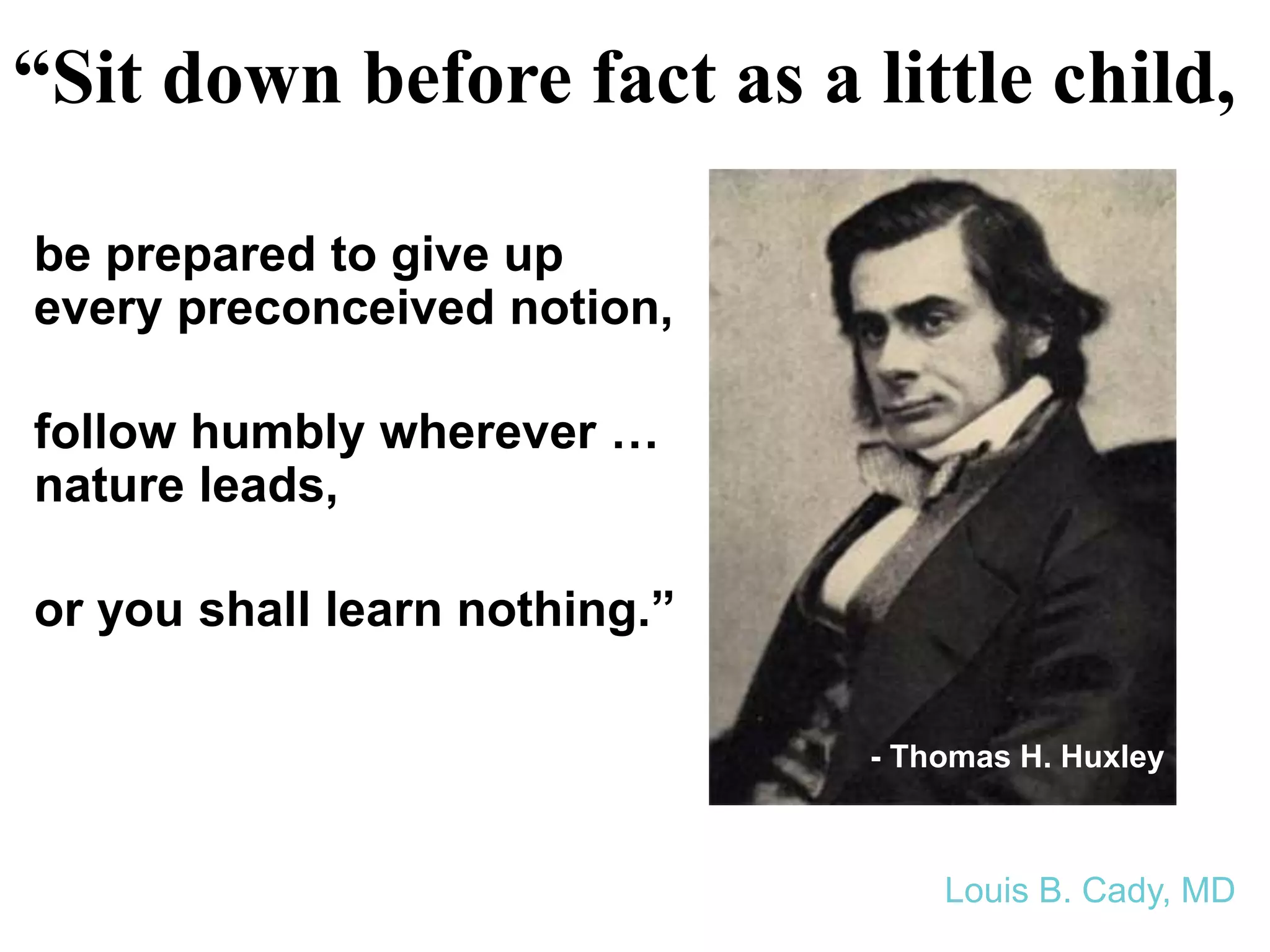 “Sit down before fact as a little child,
- Thomas H. Huxley
Louis B. Cady, MD
be prepared to give up
every preconceived notion,
follow humbly wherever …
nature leads,
or you shall learn nothing.”
 