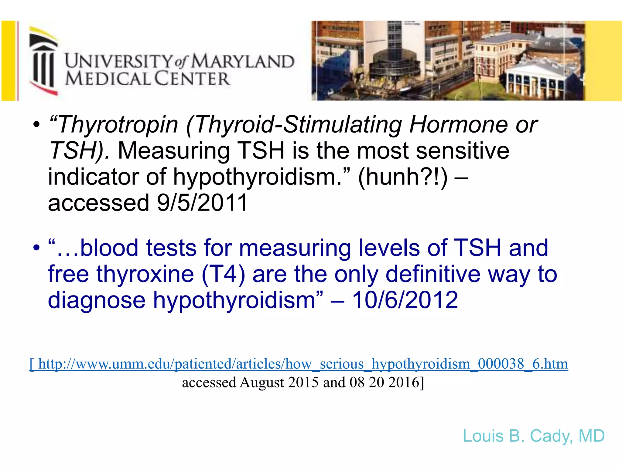 [ http://www.umm.edu/patiented/articles/how_serious_hypothyroidism_000038_6.htm -
accessed August 2015 and 08 20 2016]
• “Thyrotropin (Thyroid-Stimulating Hormone or
TSH). Measuring TSH is the most sensitive
indicator of hypothyroidism.” (hunh?!) –
accessed 9/5/2011
• “…blood tests for measuring levels of TSH and
free thyroxine (T4) are the only definitive way to
diagnose hypothyroidism” – 10/6/2012
Louis B. Cady, MD
 