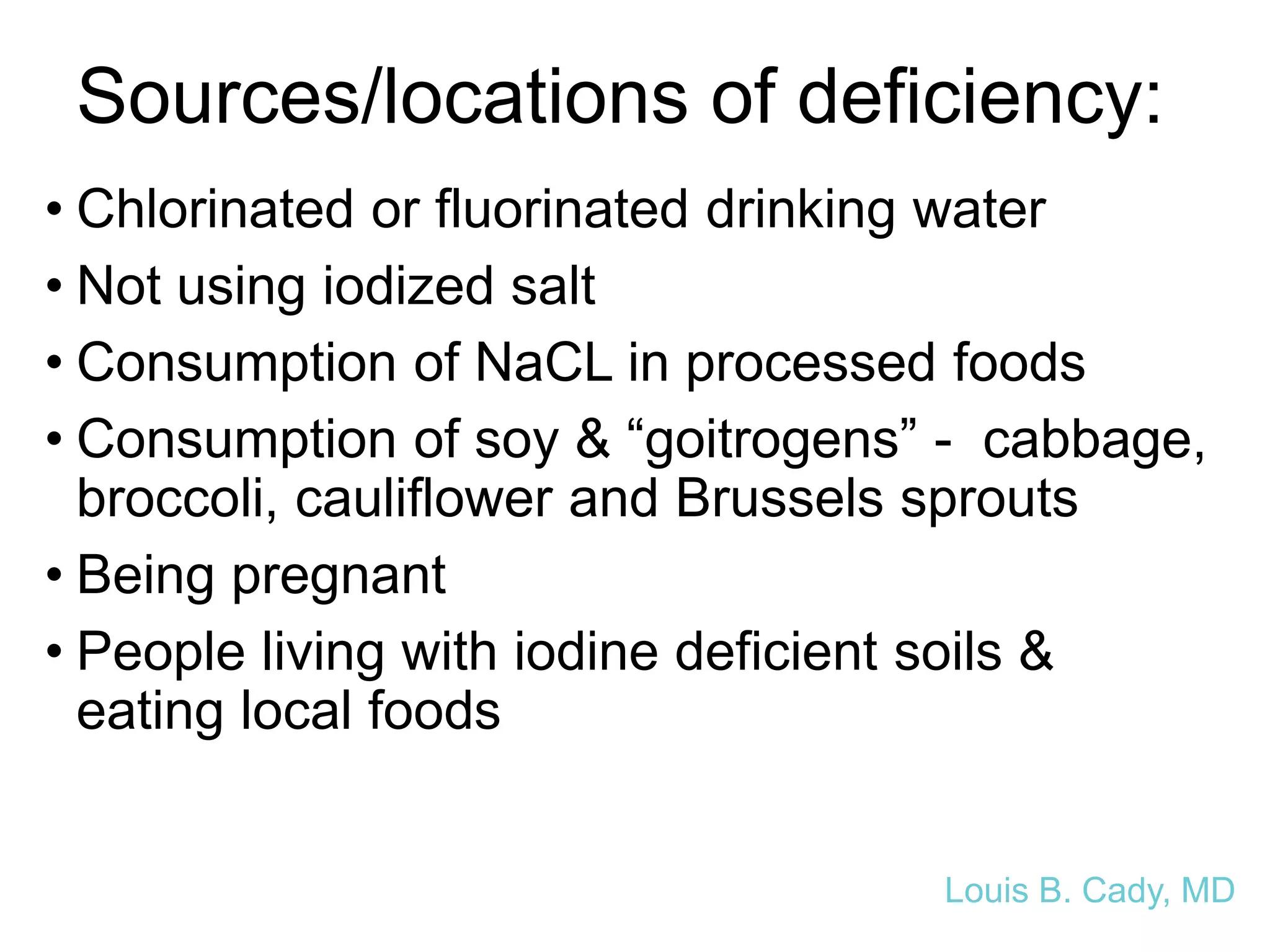 Sources/locations of deficiency:
• Chlorinated or fluorinated drinking water
• Not using iodized salt
• Consumption of NaCL in processed foods
• Consumption of soy & “goitrogens” - cabbage,
broccoli, cauliflower and Brussels sprouts
• Being pregnant
• People living with iodine deficient soils &
eating local foods
Louis B. Cady, MD
 