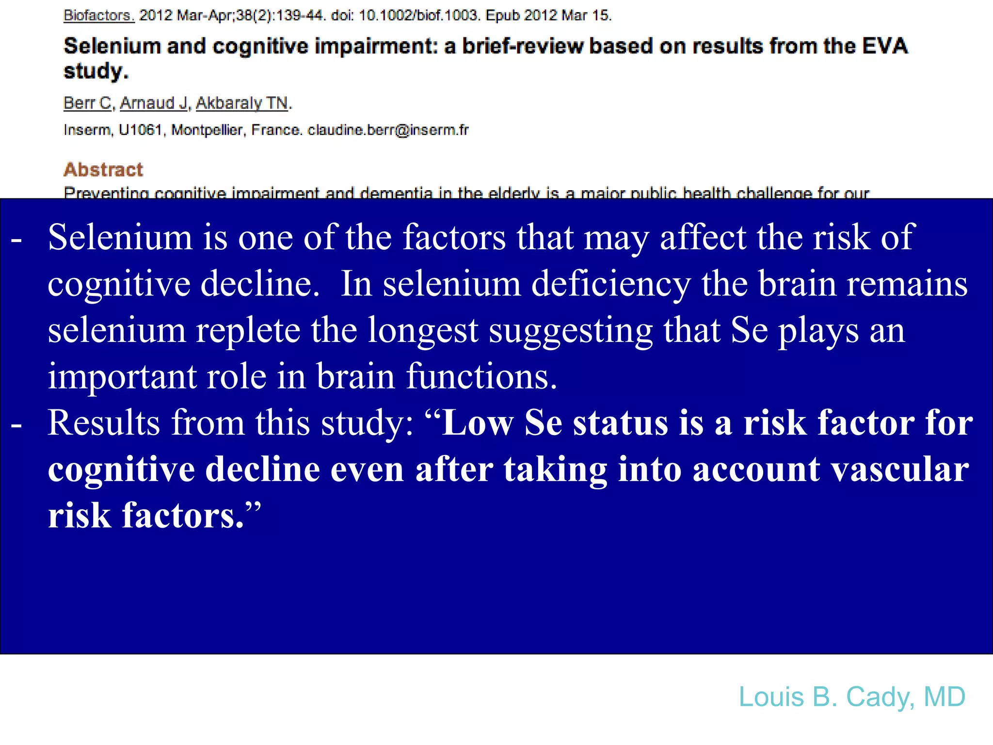 - Selenium is one of the factors that may affect the risk of
cognitive decline. In selenium deficiency the brain remains
selenium replete the longest suggesting that Se plays an
important role in brain functions.
- Results from this study: “Low Se status is a risk factor for
cognitive decline even after taking into account vascular
risk factors.”
Louis B. Cady, MD
 