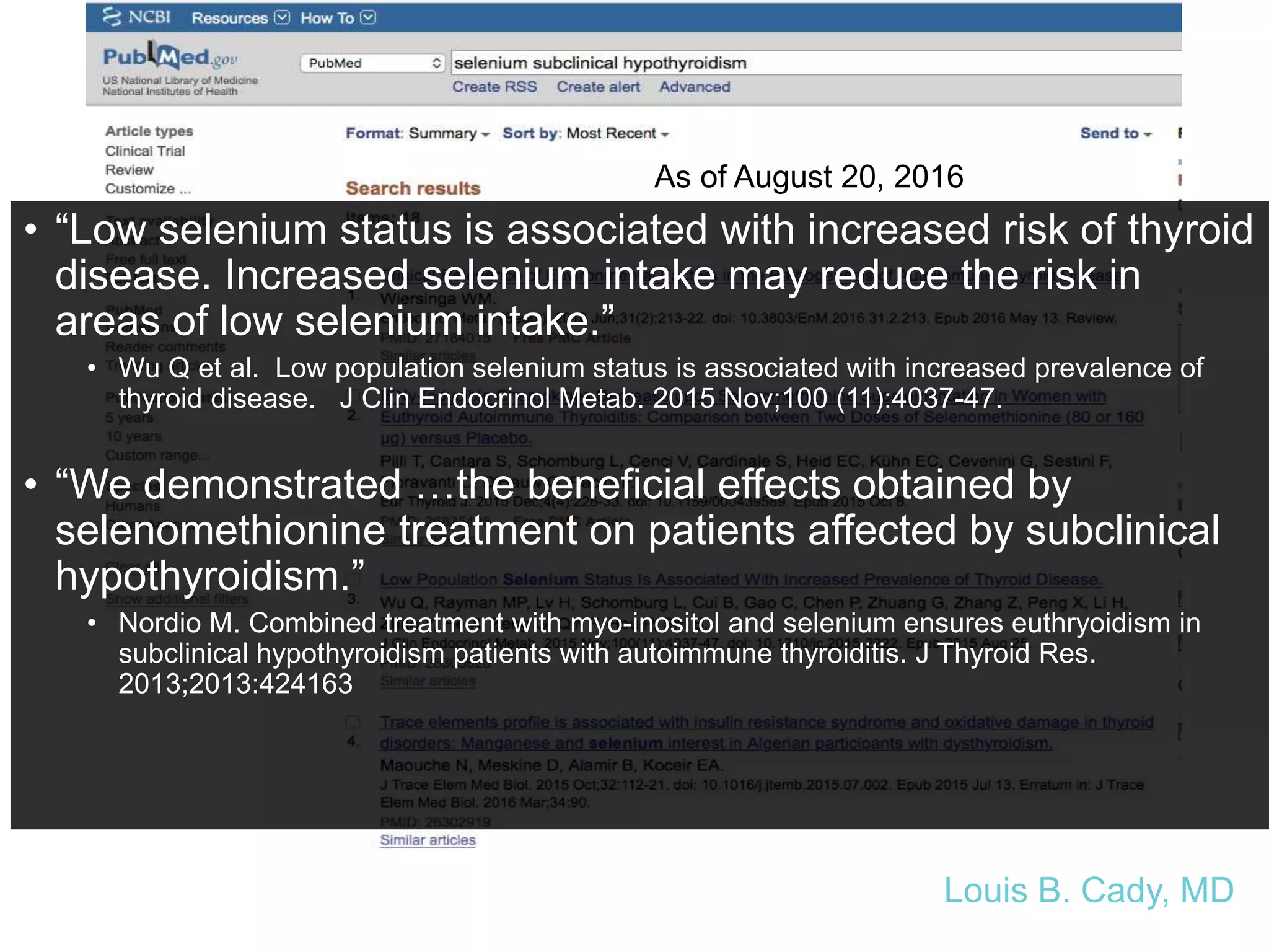 As of August 20, 2016
• “Low selenium status is associated with increased risk of thyroid
disease. Increased selenium intake may reduce the risk in
areas of low selenium intake.”
• Wu Q et al. Low population selenium status is associated with increased prevalence of
thyroid disease. J Clin Endocrinol Metab. 2015 Nov;100 (11):4037-47.
• “We demonstrated …the beneficial effects obtained by
selenomethionine treatment on patients affected by subclinical
hypothyroidism.”
• Nordio M. Combined treatment with myo-inositol and selenium ensures euthryoidism in
subclinical hypothyroidism patients with autoimmune thyroiditis. J Thyroid Res.
2013;2013:424163
Louis B. Cady, MD
 