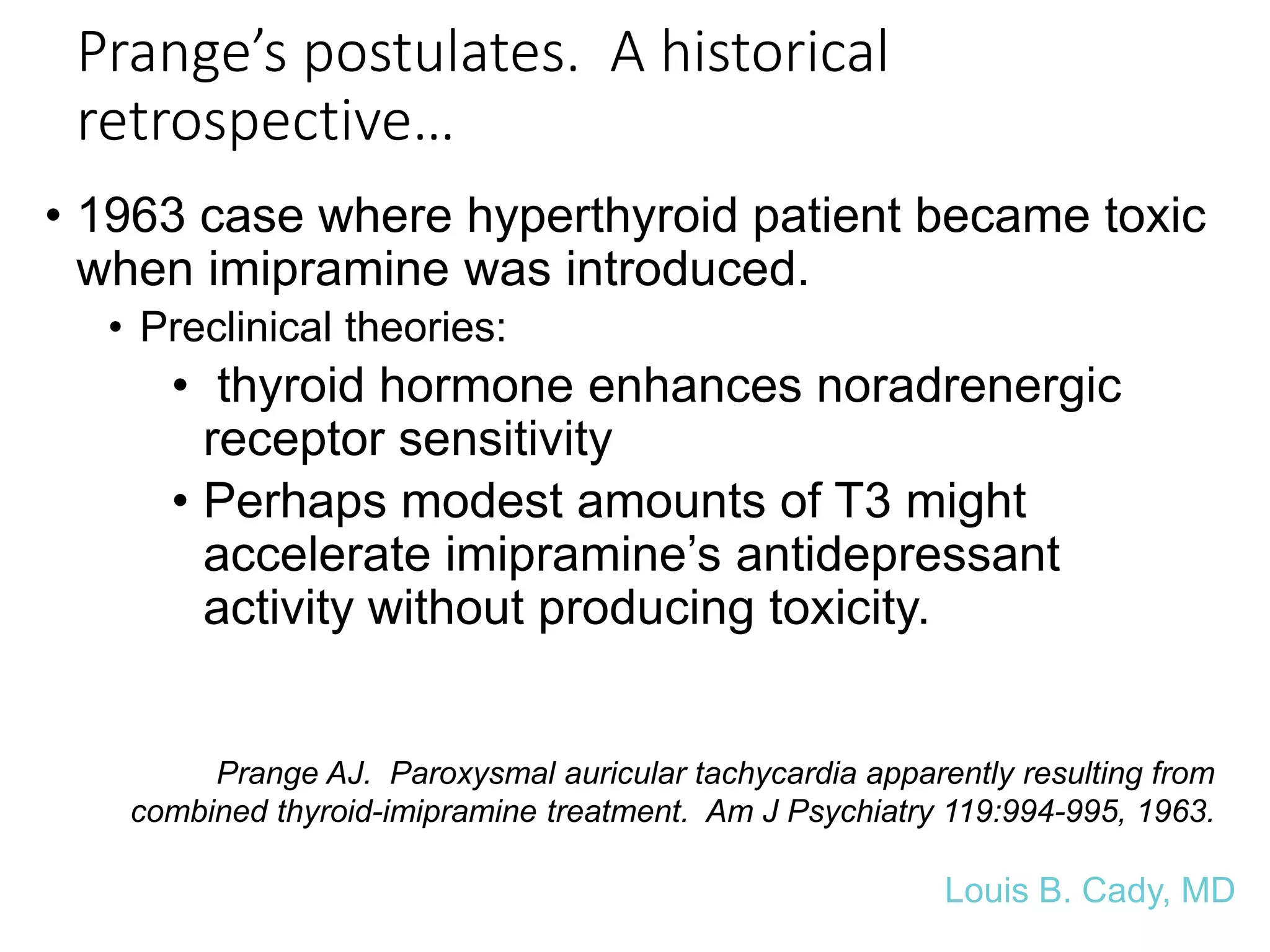 Prange’s postulates. A historical
retrospective…
• 1963 case where hyperthyroid patient became toxic
when imipramine was introduced.
• Preclinical theories:
• thyroid hormone enhances noradrenergic
receptor sensitivity
• Perhaps modest amounts of T3 might
accelerate imipramine’s antidepressant
activity without producing toxicity.
Prange AJ. Paroxysmal auricular tachycardia apparently resulting from
combined thyroid-imipramine treatment. Am J Psychiatry 119:994-995, 1963.
Louis B. Cady, MD
 