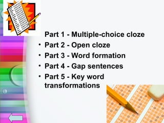 •   Part 1 - Multiple-choice cloze
•   Part 2 - Open cloze
•   Part 3 - Word formation
•   Part 4 - Gap sentences
•   Part 5 - Key word
    transformations
 