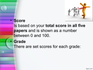 • Score
  Is based on your total score in all five
  papers and is shown as a number
  between 0 and 100.
• Grade
  There are set scores for each grade:
 