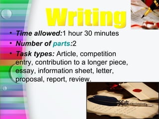 • Time allowed:1 hour 30 minutes
• Number of parts:2
• Task types: Article, competition
  entry, contribution to a longer piece,
  essay, information sheet, letter,
  proposal, report, review.
 