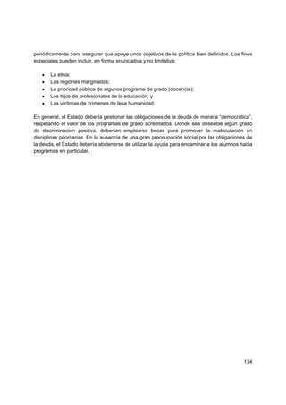 periódicamente para asegurar que apoye unos objetivos de la política bien definidos. Los fines
especiales pueden incluir, en forma enunciativa y no limitativa:

   •   La etnia;
   •   Las regiones marginadas;
   •   La prioridad pública de algunos programa de grado (docencia);
   •   Los hijos de profesionales de la educación; y
   •   Las víctimas de crímenes de lesa humanidad.

En general, el Estado debería gestionar las obligaciones de la deuda de manera “democrática”,
respetando el valor de los programas de grado acreditados. Donde sea deseable algún grado
de discriminación positiva, deberían emplearse becas para promover la matriculación en
disciplinas prioritarias. En la ausencia de una gran preocupación social por las obligaciones de
la deuda, el Estado debería abstenerse de utilizar la ayuda para encaminar a los alumnos hacia
programas en particular.

                              




                                                                                            134
 