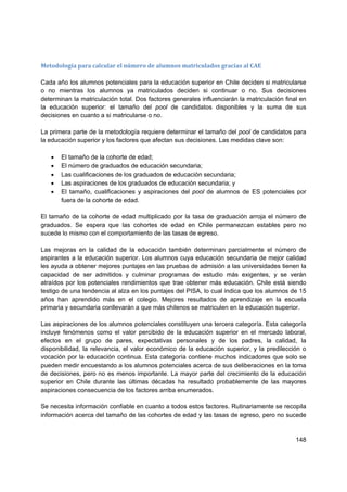 Metodología para calcular el número de alumnos matriculados gracias al CAE  

Cada año los alumnos potenciales para la educación superior en Chile deciden si matricularse
o no mientras los alumnos ya matriculados deciden si continuar o no. Sus decisiones
determinan la matriculación total. Dos factores generales influenciarán la matriculación final en
la educación superior: el tamaño del pool de candidatos disponibles y la suma de sus
decisiones en cuanto a si matricularse o no.

La primera parte de la metodología requiere determinar el tamaño del pool de candidatos para
la educación superior y los factores que afectan sus decisiones. Las medidas clave son:

   •   El tamaño de la cohorte de edad;
   •   El número de graduados de educación secundaria;
   •   Las cualificaciones de los graduados de educación secundaria;
   •   Las aspiraciones de los graduados de educación secundaria; y
   •   El tamaño, cualificaciones y aspiraciones del pool de alumnos de ES potenciales por
       fuera de la cohorte de edad.

El tamaño de la cohorte de edad multiplicado por la tasa de graduación arroja el número de
graduados. Se espera que las cohortes de edad en Chile permanezcan estables pero no
sucede lo mismo con el comportamiento de las tasas de egreso.

Las mejoras en la calidad de la educación también determinan parcialmente el número de
aspirantes a la educación superior. Los alumnos cuya educación secundaria de mejor calidad
les ayuda a obtener mejores puntajes en las pruebas de admisión a las universidades tienen la
capacidad de ser admitidos y culminar programas de estudio más exigentes, y se verán
atraídos por los potenciales rendimientos que trae obtener más educación. Chile está siendo
testigo de una tendencia al alza en los puntajes del PISA, lo cual indica que los alumnos de 15
años han aprendido más en el colegio. Mejores resultados de aprendizaje en la escuela
primaria y secundaria conllevarán a que más chilenos se matriculen en la educación superior.

Las aspiraciones de los alumnos potenciales constituyen una tercera categoría. Esta categoría
incluye fenómenos como el valor percibido de la educación superior en el mercado laboral,
efectos en el grupo de pares, expectativas personales y de los padres, la calidad, la
disponibilidad, la relevancia, el valor económico de la educación superior, y la predilección o
vocación por la educación continua. Esta categoría contiene muchos indicadores que solo se
pueden medir encuestando a los alumnos potenciales acerca de sus deliberaciones en la toma
de decisiones, pero no es menos importante. La mayor parte del crecimiento de la educación
superior en Chile durante las últimas décadas ha resultado probablemente de las mayores
aspiraciones consecuencia de los factores arriba enumerados.

Se necesita información confiable en cuanto a todos estos factores. Rutinariamente se recopila
información acerca del tamaño de las cohortes de edad y las tasas de egreso, pero no sucede


                                                                                             148
 