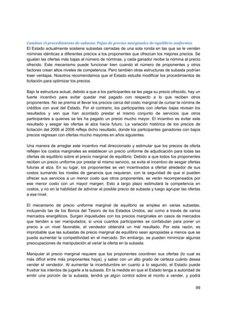 Cambiar el procedimiento de subasta: Pujas de precios marginales de equilibrio uniformes 
El Estado actualmente sostiene subastas cerradas de una sola ronda en las que se le venden
nóminas idénticas a diferentes precios a los proponentes que ofrezcan los mejores precios. Se
igualan las ofertas más bajas al número de nóminas, y cada ganador recibe la nómina al precio
ofrecido. Este mecanismo puede funcionar bien cuando el número de proponentes y otros
factores crean altos niveles de competencia. Pero también otras estructuras de subasta podrían
traer ventajas. Nosotros recomendamos que el Estado estudie modificar los procedimientos de
licitación para optimizar los precios.

Bajo la estructura actual, debido a que a los participantes se les paga su precio ofrecido, hay un
fuerte incentivo para evitar quedar mal pagado con respecto a lo que reciben otros
proponentes. No se premia el llevar los precios cerca del costo marginal de cursar la nómina de
créditos con aval del Estado. Por el contrario, los participantes con ofertas bajas revisan los
resultados y ven que han acordado prestar el mismo conjunto de servicios que otros
participantes a quienes se les ha pagado un precio mucho mayor. El incentivo es evitar este
resultado y sesgar las ofertas al alza hacia futuro. La variación histórica de los precios de
licitación del 2006 al 2008 refleja dicho resultado, donde los participantes ganadores con bajos
precios regresan con ofertas mucho mayores en años siguientes.

Una manera de arreglar este incentivo mal direccionado y estimular que los precios de oferta
reflejen los costos marginales es establecer un precio uniforme de adjudicación para todas las
ofertas de equilibrio sobre el precio marginal de equilibrio. Debido a que todos los proponentes
reciben un precio uniforme por prestar el mismo servicio, se evita el incentivo de sesgar ofertas
futuras al alza. En su lugar, los proponentes se ven incentivados a ofertar alrededor de sus
costos sumando los niveles de ganancia que requieran, con la seguridad de que si pueden
ofrecer sus servicios a un menor costo que otros proponentes, se verán recompensados por
ese menor costo con un mayor margen. Esto a largo plazo estimulará la competencia en
costos, y no en la habilidad de adivinar el posible precio de subasta y luego agrupar las ofertas
a ese nivel.

El mecanismo de precio uniforme marginal de equilibrio se emplea en varias subastas,
incluyendo las de los Bonos del Tesoro de los Estados Unidos, así como a través de varios
mercados energéticos. Surgen inquietudes con los precios marginales en casos de mercados
que tienden a ser manipulados; si unos cuantos participantes se confabulan para poner un
precio a un nivel favorable, el vendedor obtendrá un mal resultado. Por esta razón, es
improbable que las subastas de precio marginal de equilibrio sean apropiadas a menos que se
pueda aumentar la competitividad en el mercado. Sin embargo, se pueden minimizar algunas
preocupaciones de manipulación al variar la oferta en la subasta.

Manipular el precio marginal requiere que los proponentes coordinen sus ofertas (lo cual es
más difícil entre más proponentes haya), y saber con un alto grado de certeza cuánto desea
vender el vendedor. Al aumentar la incertidumbre en cuanto a lo segundo, el Estado puede
frustrar los intentos de jugarle a la subasta. En la medida en que el Estado tenga a autoridad de
emitir una porción de la subasta, tendrá ya algún control sobre el monto a vender, y podrá

                                                                                               99
 