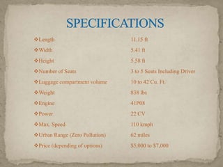 Length

11.15 ft

Width

5.41 ft

Height

5.58 ft

Number of Seats

3 to 5 Seats Including Driver

Luggage compartment volume

10 to 42 Cu. Ft.

Weight

838 lbs

Engine

41P08

Power

22 CV

Max. Speed

110 kmph

Urban Range (Zero Pollution)

62 miles

Price (depending of options)

$5,000 to $7,000

 