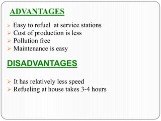 ADVANTAGES
Easy to refuel at service stations
 Cost of production is less
 Pollution free
 Maintenance is easy


DISADVANTAGES
 It has relatively less speed
 Refueling at house takes 3-4 hours

 