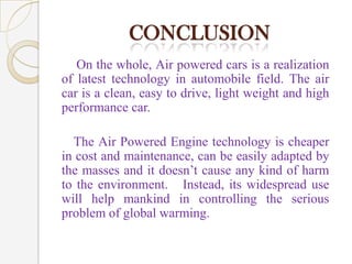 CONCLUSION
On the whole, Air powered cars is a realization
of latest technology in automobile field. The air
car is a clean, easy to drive, light weight and high
performance car.
The Air Powered Engine technology is cheaper
in cost and maintenance, can be easily adapted by
the masses and it doesn’t cause any kind of harm
to the environment. Instead, its widespread use
will help mankind in controlling the serious
problem of global warming.

 