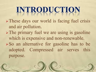  These

days our world is facing fuel crisis
and air pollution.
 The primary fuel we are using is gasoline
which is expensive and non-renewable.
 So an alternative for gasoline has to be
adopted. Compressed air serves this
purpose.

 